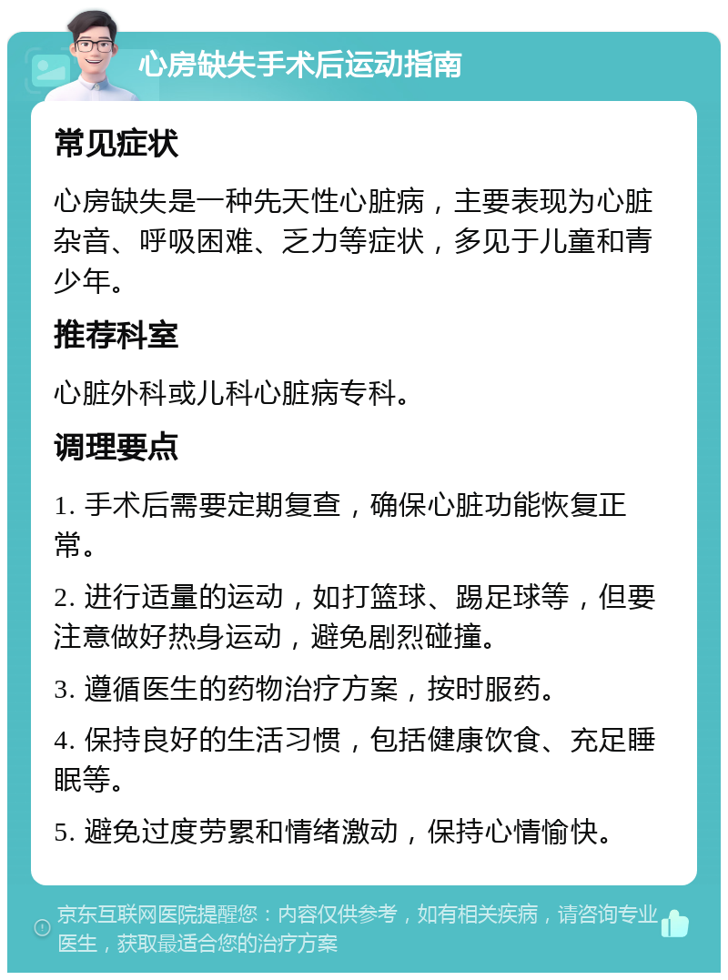 心房缺失手术后运动指南 常见症状 心房缺失是一种先天性心脏病，主要表现为心脏杂音、呼吸困难、乏力等症状，多见于儿童和青少年。 推荐科室 心脏外科或儿科心脏病专科。 调理要点 1. 手术后需要定期复查，确保心脏功能恢复正常。 2. 进行适量的运动，如打篮球、踢足球等，但要注意做好热身运动，避免剧烈碰撞。 3. 遵循医生的药物治疗方案，按时服药。 4. 保持良好的生活习惯，包括健康饮食、充足睡眠等。 5. 避免过度劳累和情绪激动，保持心情愉快。