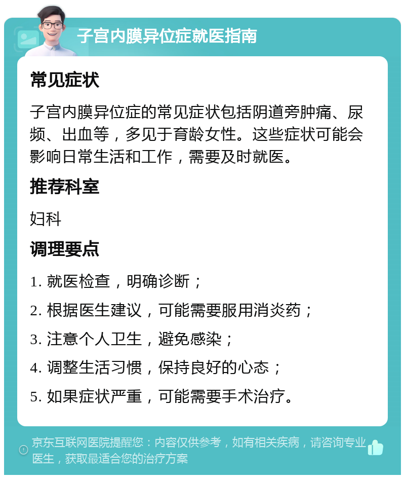 子宫内膜异位症就医指南 常见症状 子宫内膜异位症的常见症状包括阴道旁肿痛、尿频、出血等，多见于育龄女性。这些症状可能会影响日常生活和工作，需要及时就医。 推荐科室 妇科 调理要点 1. 就医检查，明确诊断； 2. 根据医生建议，可能需要服用消炎药； 3. 注意个人卫生，避免感染； 4. 调整生活习惯，保持良好的心态； 5. 如果症状严重，可能需要手术治疗。