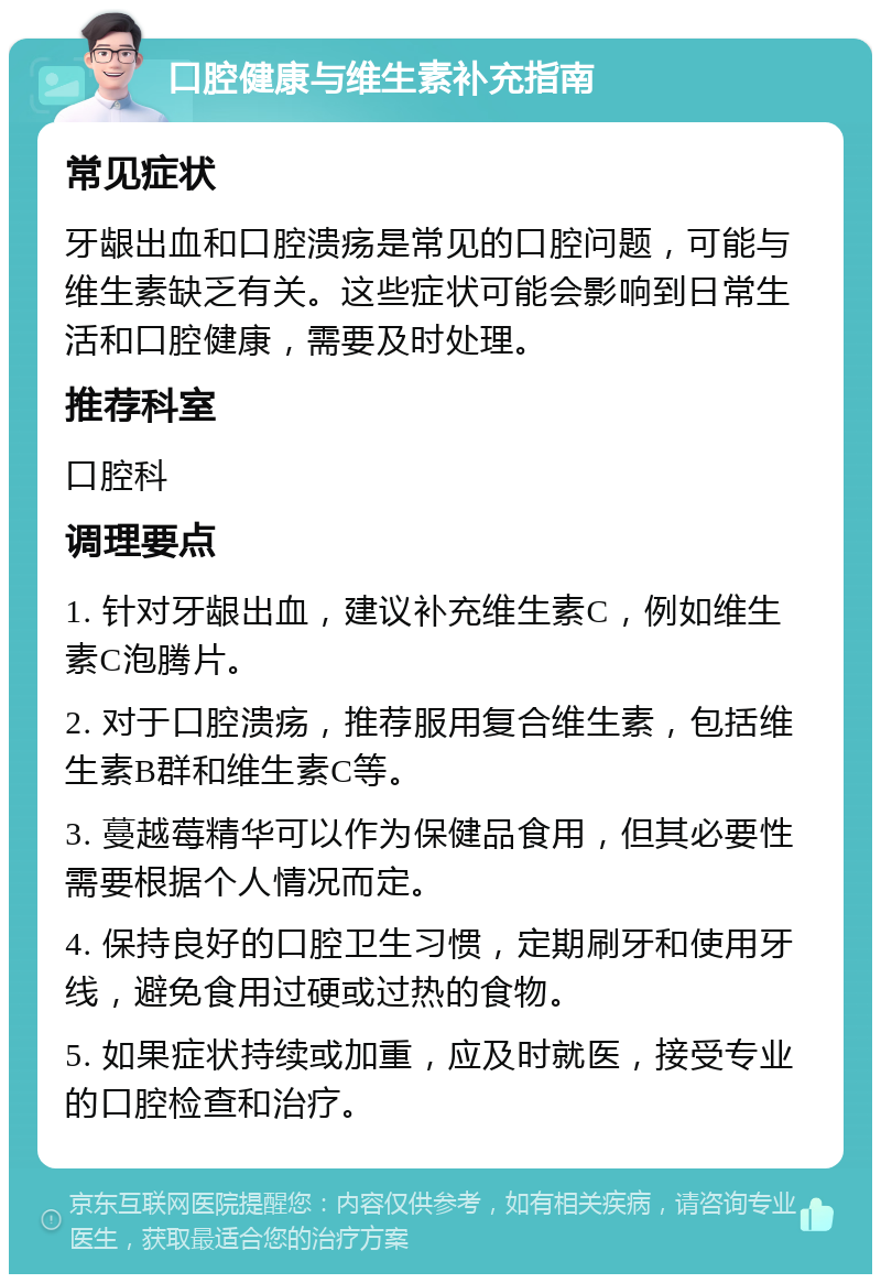 口腔健康与维生素补充指南 常见症状 牙龈出血和口腔溃疡是常见的口腔问题，可能与维生素缺乏有关。这些症状可能会影响到日常生活和口腔健康，需要及时处理。 推荐科室 口腔科 调理要点 1. 针对牙龈出血，建议补充维生素C，例如维生素C泡腾片。 2. 对于口腔溃疡，推荐服用复合维生素，包括维生素B群和维生素C等。 3. 蔓越莓精华可以作为保健品食用，但其必要性需要根据个人情况而定。 4. 保持良好的口腔卫生习惯，定期刷牙和使用牙线，避免食用过硬或过热的食物。 5. 如果症状持续或加重，应及时就医，接受专业的口腔检查和治疗。