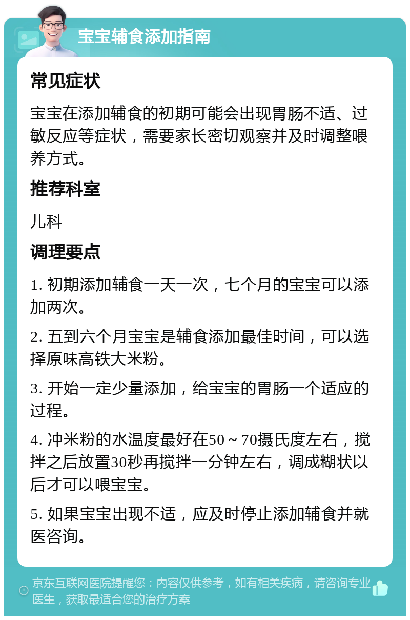 宝宝辅食添加指南 常见症状 宝宝在添加辅食的初期可能会出现胃肠不适、过敏反应等症状，需要家长密切观察并及时调整喂养方式。 推荐科室 儿科 调理要点 1. 初期添加辅食一天一次，七个月的宝宝可以添加两次。 2. 五到六个月宝宝是辅食添加最佳时间，可以选择原味高铁大米粉。 3. 开始一定少量添加，给宝宝的胃肠一个适应的过程。 4. 冲米粉的水温度最好在50～70摄氏度左右，搅拌之后放置30秒再搅拌一分钟左右，调成糊状以后才可以喂宝宝。 5. 如果宝宝出现不适，应及时停止添加辅食并就医咨询。