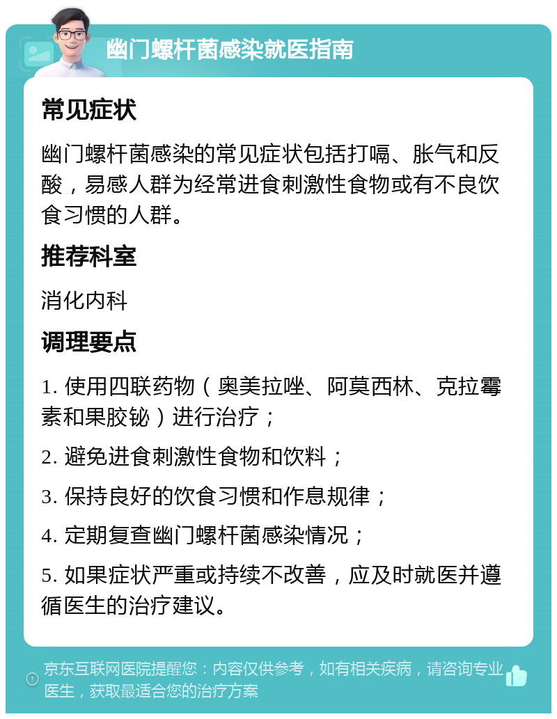 幽门螺杆菌感染就医指南 常见症状 幽门螺杆菌感染的常见症状包括打嗝、胀气和反酸，易感人群为经常进食刺激性食物或有不良饮食习惯的人群。 推荐科室 消化内科 调理要点 1. 使用四联药物（奥美拉唑、阿莫西林、克拉霉素和果胶铋）进行治疗； 2. 避免进食刺激性食物和饮料； 3. 保持良好的饮食习惯和作息规律； 4. 定期复查幽门螺杆菌感染情况； 5. 如果症状严重或持续不改善，应及时就医并遵循医生的治疗建议。