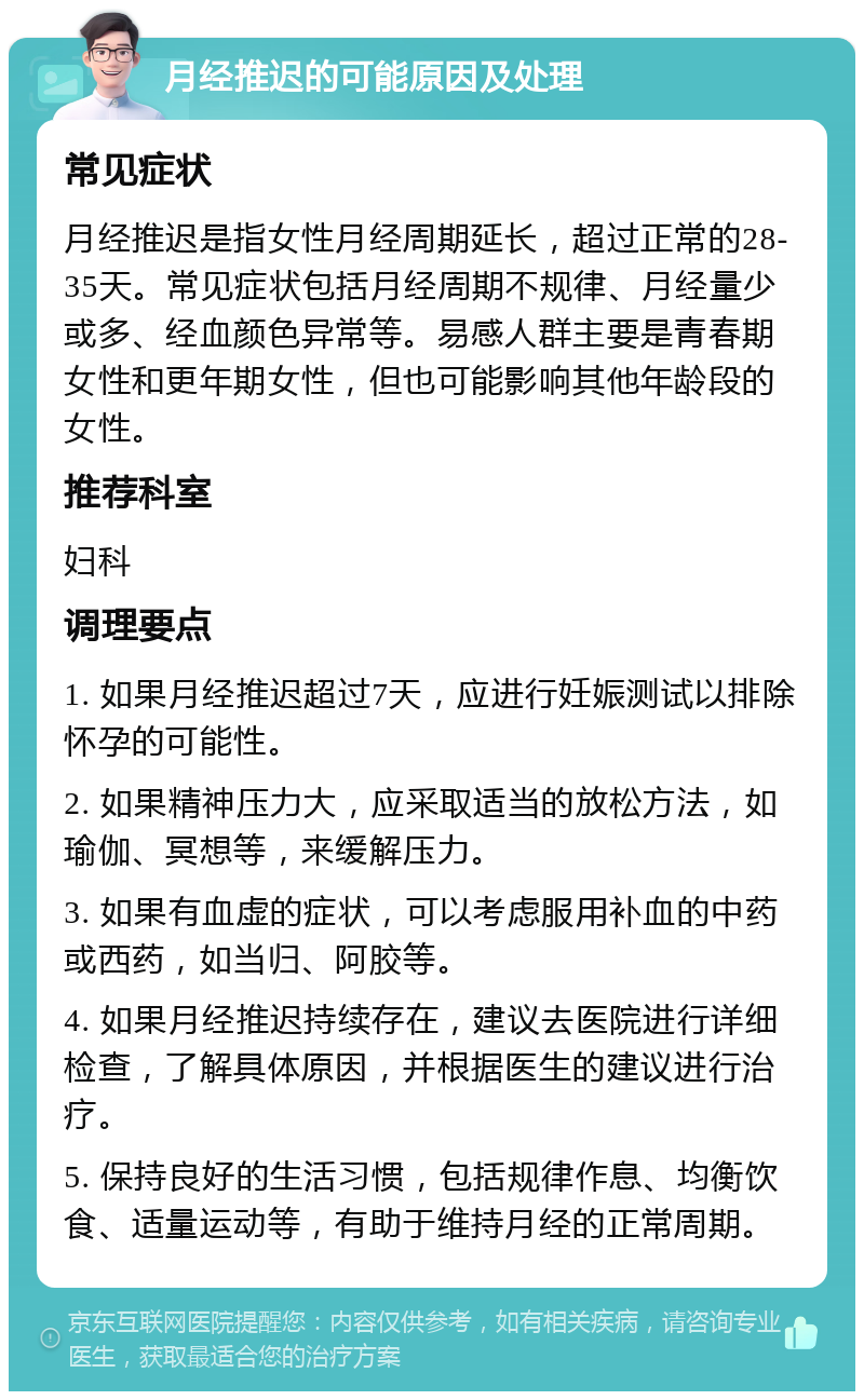 月经推迟的可能原因及处理 常见症状 月经推迟是指女性月经周期延长，超过正常的28-35天。常见症状包括月经周期不规律、月经量少或多、经血颜色异常等。易感人群主要是青春期女性和更年期女性，但也可能影响其他年龄段的女性。 推荐科室 妇科 调理要点 1. 如果月经推迟超过7天，应进行妊娠测试以排除怀孕的可能性。 2. 如果精神压力大，应采取适当的放松方法，如瑜伽、冥想等，来缓解压力。 3. 如果有血虚的症状，可以考虑服用补血的中药或西药，如当归、阿胶等。 4. 如果月经推迟持续存在，建议去医院进行详细检查，了解具体原因，并根据医生的建议进行治疗。 5. 保持良好的生活习惯，包括规律作息、均衡饮食、适量运动等，有助于维持月经的正常周期。