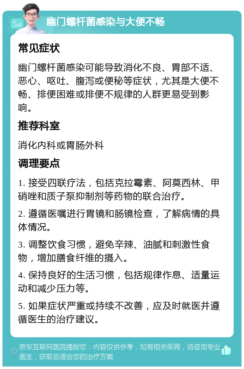 幽门螺杆菌感染与大便不畅 常见症状 幽门螺杆菌感染可能导致消化不良、胃部不适、恶心、呕吐、腹泻或便秘等症状，尤其是大便不畅、排便困难或排便不规律的人群更易受到影响。 推荐科室 消化内科或胃肠外科 调理要点 1. 接受四联疗法，包括克拉霉素、阿莫西林、甲硝唑和质子泵抑制剂等药物的联合治疗。 2. 遵循医嘱进行胃镜和肠镜检查，了解病情的具体情况。 3. 调整饮食习惯，避免辛辣、油腻和刺激性食物，增加膳食纤维的摄入。 4. 保持良好的生活习惯，包括规律作息、适量运动和减少压力等。 5. 如果症状严重或持续不改善，应及时就医并遵循医生的治疗建议。