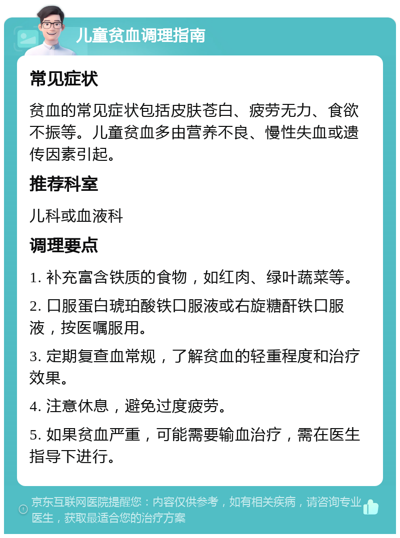 儿童贫血调理指南 常见症状 贫血的常见症状包括皮肤苍白、疲劳无力、食欲不振等。儿童贫血多由营养不良、慢性失血或遗传因素引起。 推荐科室 儿科或血液科 调理要点 1. 补充富含铁质的食物，如红肉、绿叶蔬菜等。 2. 口服蛋白琥珀酸铁口服液或右旋糖酐铁口服液，按医嘱服用。 3. 定期复查血常规，了解贫血的轻重程度和治疗效果。 4. 注意休息，避免过度疲劳。 5. 如果贫血严重，可能需要输血治疗，需在医生指导下进行。