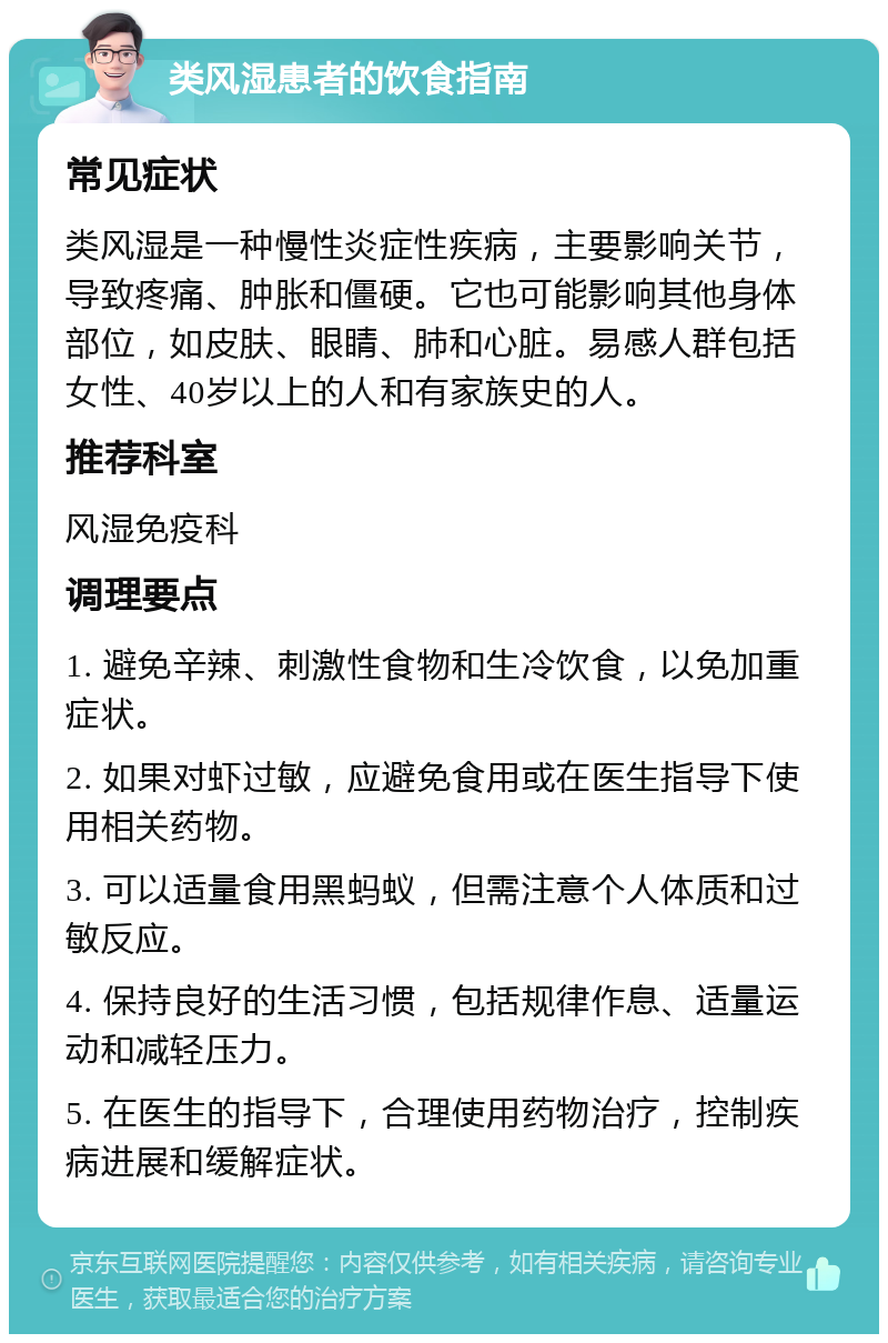 类风湿患者的饮食指南 常见症状 类风湿是一种慢性炎症性疾病，主要影响关节，导致疼痛、肿胀和僵硬。它也可能影响其他身体部位，如皮肤、眼睛、肺和心脏。易感人群包括女性、40岁以上的人和有家族史的人。 推荐科室 风湿免疫科 调理要点 1. 避免辛辣、刺激性食物和生冷饮食，以免加重症状。 2. 如果对虾过敏，应避免食用或在医生指导下使用相关药物。 3. 可以适量食用黑蚂蚁，但需注意个人体质和过敏反应。 4. 保持良好的生活习惯，包括规律作息、适量运动和减轻压力。 5. 在医生的指导下，合理使用药物治疗，控制疾病进展和缓解症状。