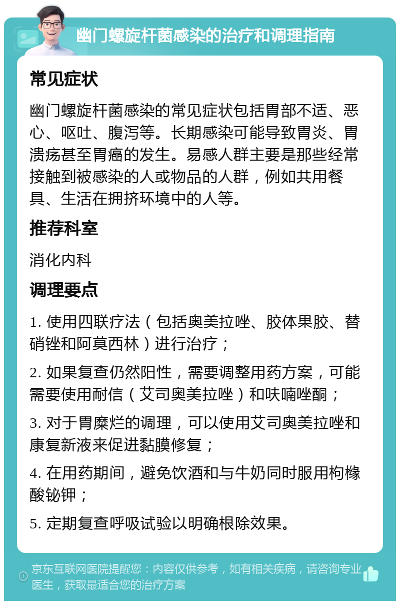 幽门螺旋杆菌感染的治疗和调理指南 常见症状 幽门螺旋杆菌感染的常见症状包括胃部不适、恶心、呕吐、腹泻等。长期感染可能导致胃炎、胃溃疡甚至胃癌的发生。易感人群主要是那些经常接触到被感染的人或物品的人群，例如共用餐具、生活在拥挤环境中的人等。 推荐科室 消化内科 调理要点 1. 使用四联疗法（包括奥美拉唑、胶体果胶、替硝锉和阿莫西林）进行治疗； 2. 如果复查仍然阳性，需要调整用药方案，可能需要使用耐信（艾司奥美拉唑）和呋喃唑酮； 3. 对于胃糜烂的调理，可以使用艾司奥美拉唑和康复新液来促进黏膜修复； 4. 在用药期间，避免饮酒和与牛奶同时服用枸橼酸铋钾； 5. 定期复查呼吸试验以明确根除效果。