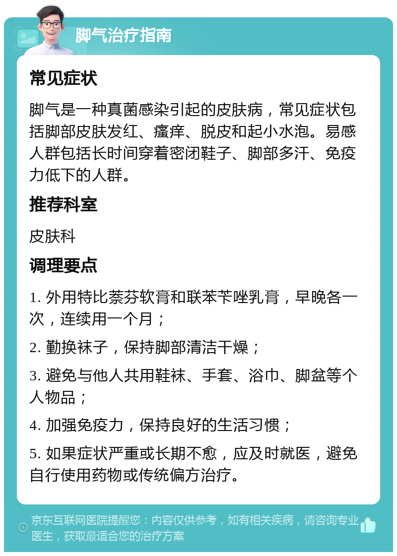 脚气治疗指南 常见症状 脚气是一种真菌感染引起的皮肤病，常见症状包括脚部皮肤发红、瘙痒、脱皮和起小水泡。易感人群包括长时间穿着密闭鞋子、脚部多汗、免疫力低下的人群。 推荐科室 皮肤科 调理要点 1. 外用特比萘芬软膏和联苯苄唑乳膏，早晚各一次，连续用一个月； 2. 勤换袜子，保持脚部清洁干燥； 3. 避免与他人共用鞋袜、手套、浴巾、脚盆等个人物品； 4. 加强免疫力，保持良好的生活习惯； 5. 如果症状严重或长期不愈，应及时就医，避免自行使用药物或传统偏方治疗。