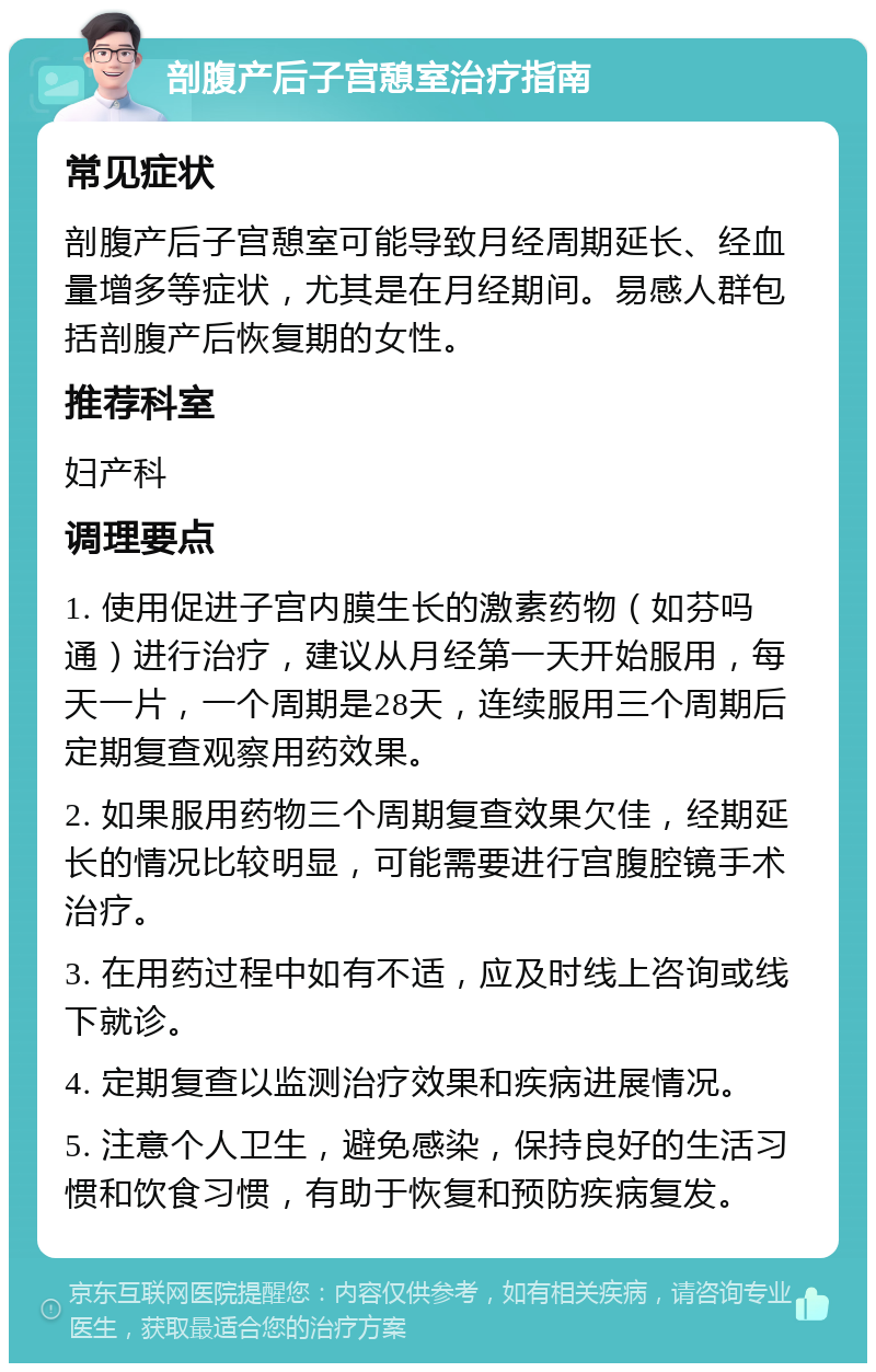 剖腹产后子宫憩室治疗指南 常见症状 剖腹产后子宫憩室可能导致月经周期延长、经血量增多等症状，尤其是在月经期间。易感人群包括剖腹产后恢复期的女性。 推荐科室 妇产科 调理要点 1. 使用促进子宫内膜生长的激素药物（如芬吗通）进行治疗，建议从月经第一天开始服用，每天一片，一个周期是28天，连续服用三个周期后定期复查观察用药效果。 2. 如果服用药物三个周期复查效果欠佳，经期延长的情况比较明显，可能需要进行宫腹腔镜手术治疗。 3. 在用药过程中如有不适，应及时线上咨询或线下就诊。 4. 定期复查以监测治疗效果和疾病进展情况。 5. 注意个人卫生，避免感染，保持良好的生活习惯和饮食习惯，有助于恢复和预防疾病复发。