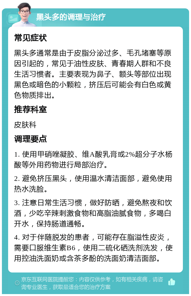 黑头多的调理与治疗 常见症状 黑头多通常是由于皮脂分泌过多、毛孔堵塞等原因引起的，常见于油性皮肤、青春期人群和不良生活习惯者。主要表现为鼻子、额头等部位出现黑色或暗色的小颗粒，挤压后可能会有白色或黄色物质排出。 推荐科室 皮肤科 调理要点 1. 使用甲硝唑凝胶、维A酸乳膏或2%超分子水杨酸等外用药物进行局部治疗。 2. 避免挤压黑头，使用温水清洁面部，避免使用热水洗脸。 3. 注意日常生活习惯，做好防晒，避免熬夜和饮酒，少吃辛辣刺激食物和高脂油腻食物，多喝白开水，保持肠道通畅。 4. 对于伴随脱发的患者，可能存在脂溢性皮炎，需要口服维生素B6，使用二硫化硒洗剂洗发，使用控油洗面奶或含茶多酚的洗面奶清洁面部。