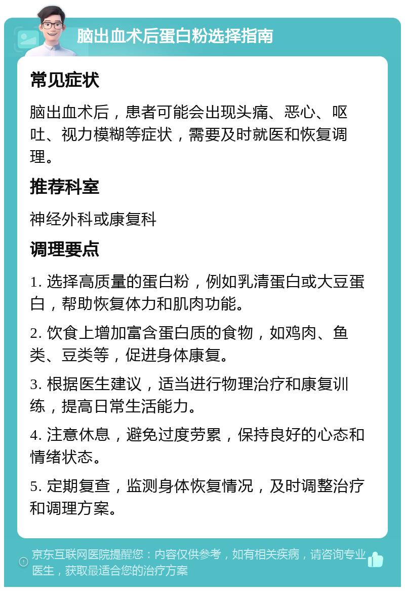 脑出血术后蛋白粉选择指南 常见症状 脑出血术后，患者可能会出现头痛、恶心、呕吐、视力模糊等症状，需要及时就医和恢复调理。 推荐科室 神经外科或康复科 调理要点 1. 选择高质量的蛋白粉，例如乳清蛋白或大豆蛋白，帮助恢复体力和肌肉功能。 2. 饮食上增加富含蛋白质的食物，如鸡肉、鱼类、豆类等，促进身体康复。 3. 根据医生建议，适当进行物理治疗和康复训练，提高日常生活能力。 4. 注意休息，避免过度劳累，保持良好的心态和情绪状态。 5. 定期复查，监测身体恢复情况，及时调整治疗和调理方案。