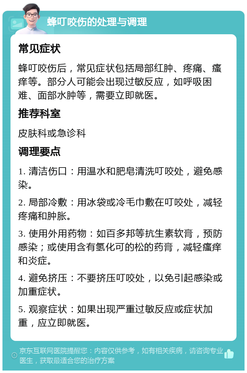 蜂叮咬伤的处理与调理 常见症状 蜂叮咬伤后，常见症状包括局部红肿、疼痛、瘙痒等。部分人可能会出现过敏反应，如呼吸困难、面部水肿等，需要立即就医。 推荐科室 皮肤科或急诊科 调理要点 1. 清洁伤口：用温水和肥皂清洗叮咬处，避免感染。 2. 局部冷敷：用冰袋或冷毛巾敷在叮咬处，减轻疼痛和肿胀。 3. 使用外用药物：如百多邦等抗生素软膏，预防感染；或使用含有氢化可的松的药膏，减轻瘙痒和炎症。 4. 避免挤压：不要挤压叮咬处，以免引起感染或加重症状。 5. 观察症状：如果出现严重过敏反应或症状加重，应立即就医。