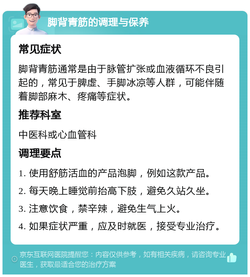 脚背青筋的调理与保养 常见症状 脚背青筋通常是由于脉管扩张或血液循环不良引起的，常见于脾虚、手脚冰凉等人群，可能伴随着脚部麻木、疼痛等症状。 推荐科室 中医科或心血管科 调理要点 1. 使用舒筋活血的产品泡脚，例如这款产品。 2. 每天晚上睡觉前抬高下肢，避免久站久坐。 3. 注意饮食，禁辛辣，避免生气上火。 4. 如果症状严重，应及时就医，接受专业治疗。