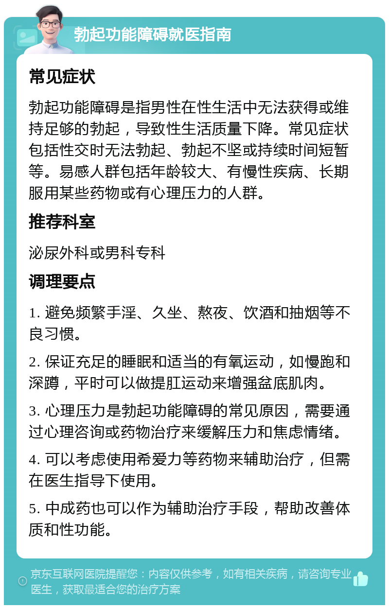 勃起功能障碍就医指南 常见症状 勃起功能障碍是指男性在性生活中无法获得或维持足够的勃起，导致性生活质量下降。常见症状包括性交时无法勃起、勃起不坚或持续时间短暂等。易感人群包括年龄较大、有慢性疾病、长期服用某些药物或有心理压力的人群。 推荐科室 泌尿外科或男科专科 调理要点 1. 避免频繁手淫、久坐、熬夜、饮酒和抽烟等不良习惯。 2. 保证充足的睡眠和适当的有氧运动，如慢跑和深蹲，平时可以做提肛运动来增强盆底肌肉。 3. 心理压力是勃起功能障碍的常见原因，需要通过心理咨询或药物治疗来缓解压力和焦虑情绪。 4. 可以考虑使用希爱力等药物来辅助治疗，但需在医生指导下使用。 5. 中成药也可以作为辅助治疗手段，帮助改善体质和性功能。