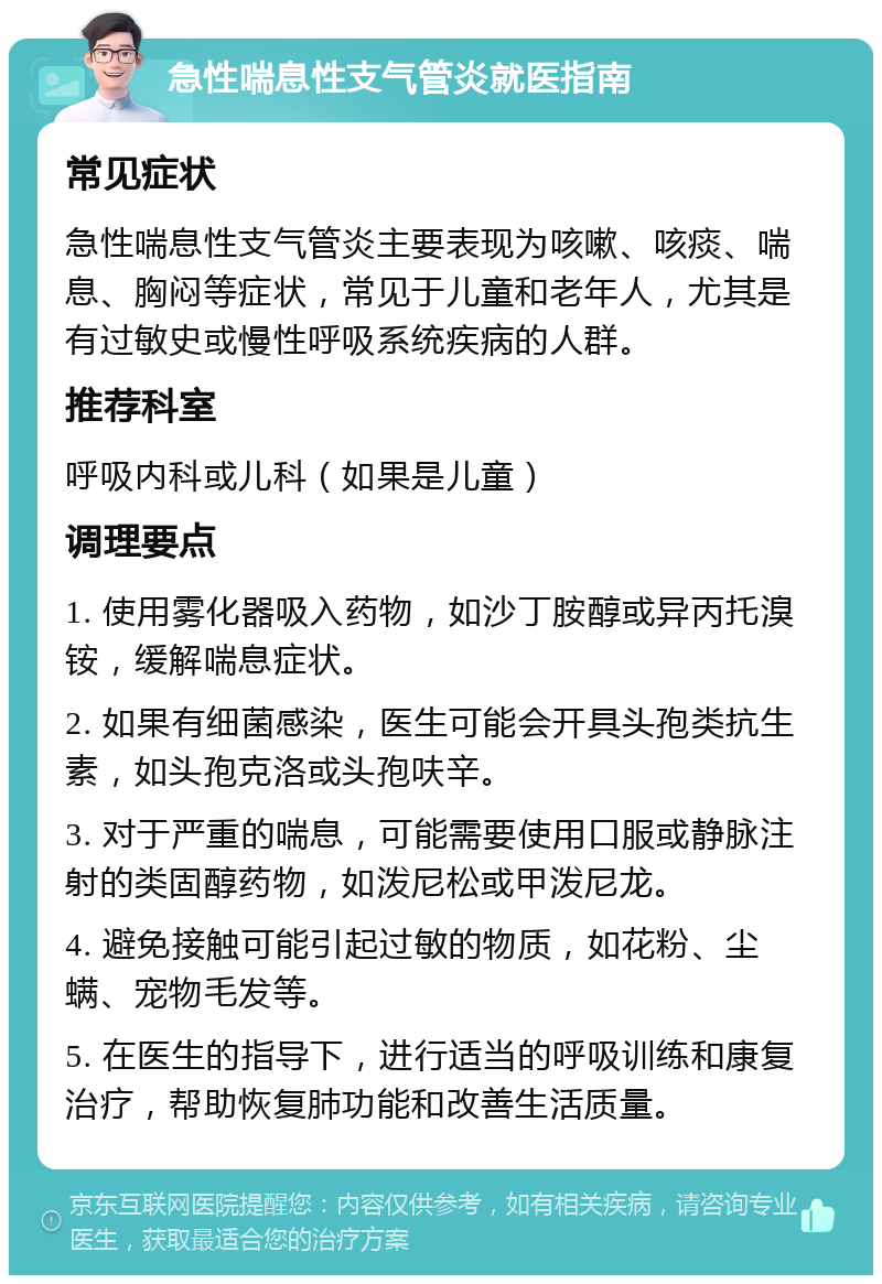 急性喘息性支气管炎就医指南 常见症状 急性喘息性支气管炎主要表现为咳嗽、咳痰、喘息、胸闷等症状，常见于儿童和老年人，尤其是有过敏史或慢性呼吸系统疾病的人群。 推荐科室 呼吸内科或儿科（如果是儿童） 调理要点 1. 使用雾化器吸入药物，如沙丁胺醇或异丙托溴铵，缓解喘息症状。 2. 如果有细菌感染，医生可能会开具头孢类抗生素，如头孢克洛或头孢呋辛。 3. 对于严重的喘息，可能需要使用口服或静脉注射的类固醇药物，如泼尼松或甲泼尼龙。 4. 避免接触可能引起过敏的物质，如花粉、尘螨、宠物毛发等。 5. 在医生的指导下，进行适当的呼吸训练和康复治疗，帮助恢复肺功能和改善生活质量。