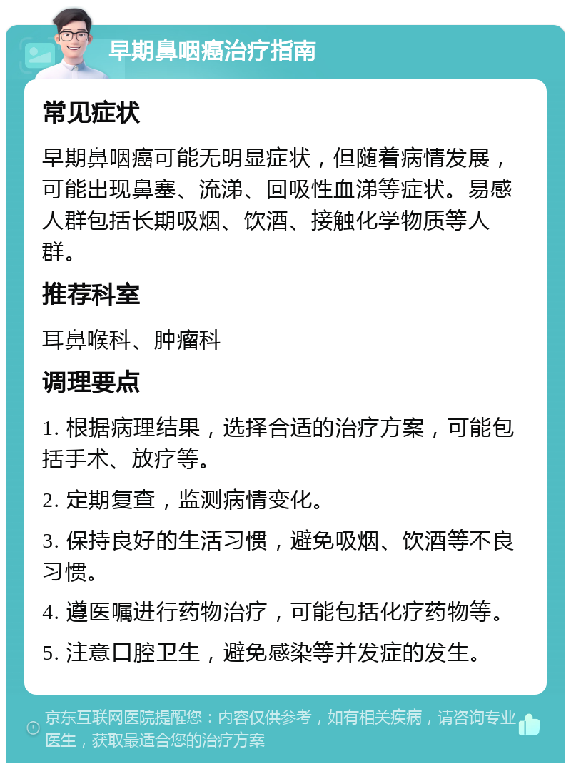 早期鼻咽癌治疗指南 常见症状 早期鼻咽癌可能无明显症状，但随着病情发展，可能出现鼻塞、流涕、回吸性血涕等症状。易感人群包括长期吸烟、饮酒、接触化学物质等人群。 推荐科室 耳鼻喉科、肿瘤科 调理要点 1. 根据病理结果，选择合适的治疗方案，可能包括手术、放疗等。 2. 定期复查，监测病情变化。 3. 保持良好的生活习惯，避免吸烟、饮酒等不良习惯。 4. 遵医嘱进行药物治疗，可能包括化疗药物等。 5. 注意口腔卫生，避免感染等并发症的发生。