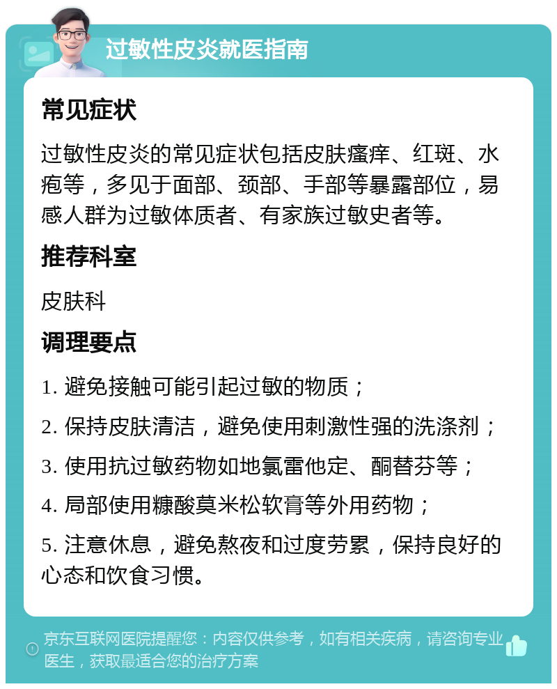 过敏性皮炎就医指南 常见症状 过敏性皮炎的常见症状包括皮肤瘙痒、红斑、水疱等，多见于面部、颈部、手部等暴露部位，易感人群为过敏体质者、有家族过敏史者等。 推荐科室 皮肤科 调理要点 1. 避免接触可能引起过敏的物质； 2. 保持皮肤清洁，避免使用刺激性强的洗涤剂； 3. 使用抗过敏药物如地氯雷他定、酮替芬等； 4. 局部使用糠酸莫米松软膏等外用药物； 5. 注意休息，避免熬夜和过度劳累，保持良好的心态和饮食习惯。