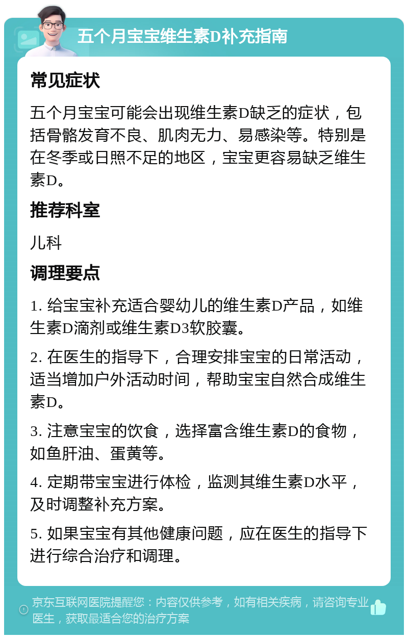 五个月宝宝维生素D补充指南 常见症状 五个月宝宝可能会出现维生素D缺乏的症状，包括骨骼发育不良、肌肉无力、易感染等。特别是在冬季或日照不足的地区，宝宝更容易缺乏维生素D。 推荐科室 儿科 调理要点 1. 给宝宝补充适合婴幼儿的维生素D产品，如维生素D滴剂或维生素D3软胶囊。 2. 在医生的指导下，合理安排宝宝的日常活动，适当增加户外活动时间，帮助宝宝自然合成维生素D。 3. 注意宝宝的饮食，选择富含维生素D的食物，如鱼肝油、蛋黄等。 4. 定期带宝宝进行体检，监测其维生素D水平，及时调整补充方案。 5. 如果宝宝有其他健康问题，应在医生的指导下进行综合治疗和调理。