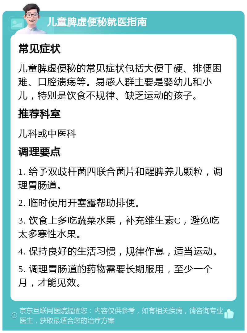 儿童脾虚便秘就医指南 常见症状 儿童脾虚便秘的常见症状包括大便干硬、排便困难、口腔溃疡等。易感人群主要是婴幼儿和小儿，特别是饮食不规律、缺乏运动的孩子。 推荐科室 儿科或中医科 调理要点 1. 给予双歧杆菌四联合菌片和醒脾养儿颗粒，调理胃肠道。 2. 临时使用开塞露帮助排便。 3. 饮食上多吃蔬菜水果，补充维生素C，避免吃太多寒性水果。 4. 保持良好的生活习惯，规律作息，适当运动。 5. 调理胃肠道的药物需要长期服用，至少一个月，才能见效。