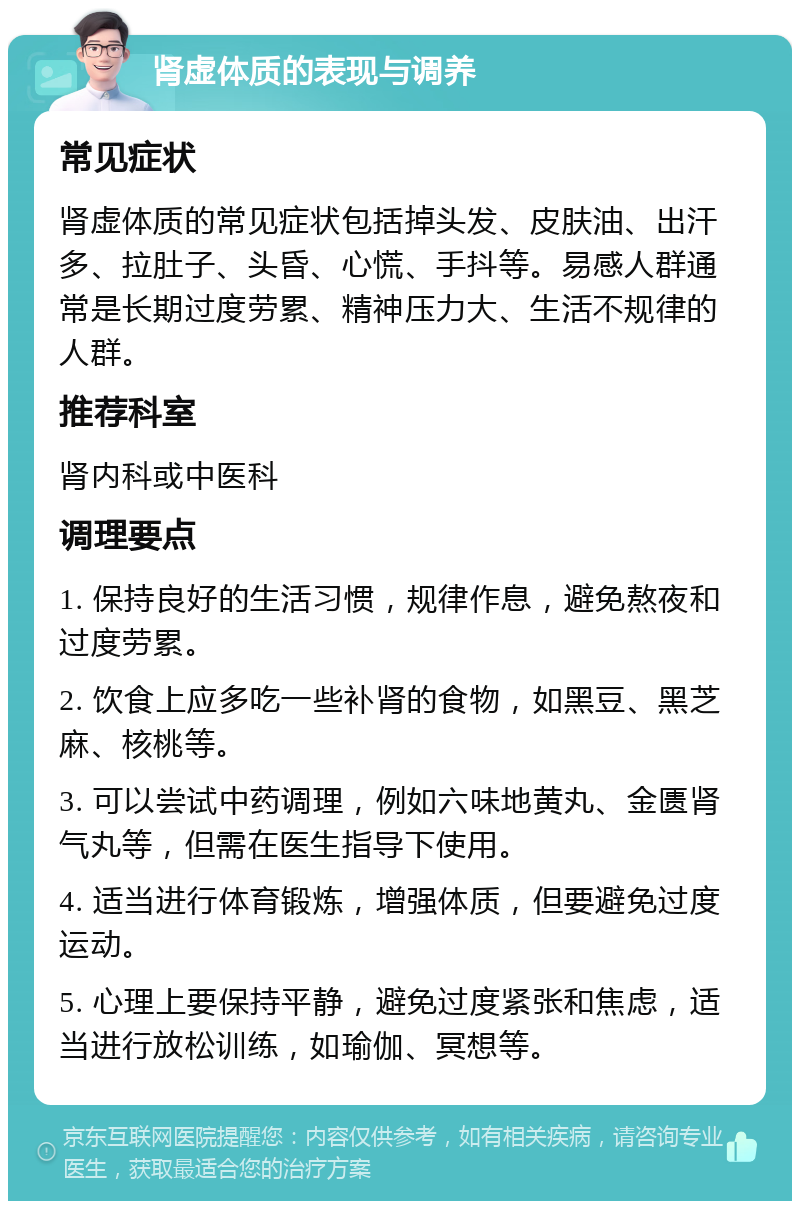 肾虚体质的表现与调养 常见症状 肾虚体质的常见症状包括掉头发、皮肤油、出汗多、拉肚子、头昏、心慌、手抖等。易感人群通常是长期过度劳累、精神压力大、生活不规律的人群。 推荐科室 肾内科或中医科 调理要点 1. 保持良好的生活习惯，规律作息，避免熬夜和过度劳累。 2. 饮食上应多吃一些补肾的食物，如黑豆、黑芝麻、核桃等。 3. 可以尝试中药调理，例如六味地黄丸、金匮肾气丸等，但需在医生指导下使用。 4. 适当进行体育锻炼，增强体质，但要避免过度运动。 5. 心理上要保持平静，避免过度紧张和焦虑，适当进行放松训练，如瑜伽、冥想等。