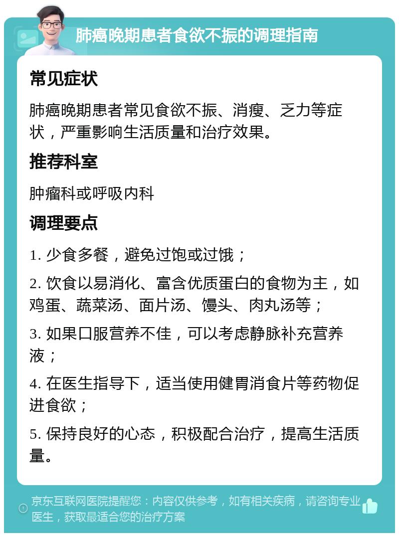 肺癌晚期患者食欲不振的调理指南 常见症状 肺癌晚期患者常见食欲不振、消瘦、乏力等症状，严重影响生活质量和治疗效果。 推荐科室 肿瘤科或呼吸内科 调理要点 1. 少食多餐，避免过饱或过饿； 2. 饮食以易消化、富含优质蛋白的食物为主，如鸡蛋、蔬菜汤、面片汤、馒头、肉丸汤等； 3. 如果口服营养不佳，可以考虑静脉补充营养液； 4. 在医生指导下，适当使用健胃消食片等药物促进食欲； 5. 保持良好的心态，积极配合治疗，提高生活质量。