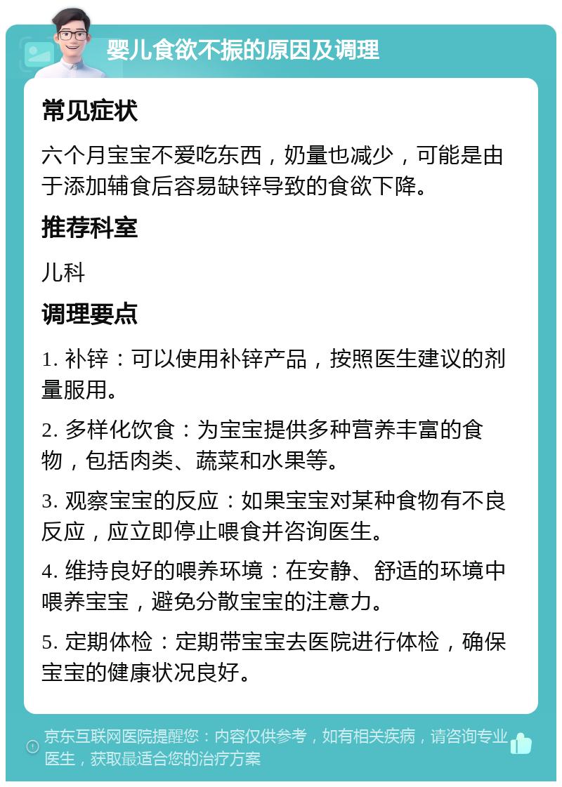 婴儿食欲不振的原因及调理 常见症状 六个月宝宝不爱吃东西，奶量也减少，可能是由于添加辅食后容易缺锌导致的食欲下降。 推荐科室 儿科 调理要点 1. 补锌：可以使用补锌产品，按照医生建议的剂量服用。 2. 多样化饮食：为宝宝提供多种营养丰富的食物，包括肉类、蔬菜和水果等。 3. 观察宝宝的反应：如果宝宝对某种食物有不良反应，应立即停止喂食并咨询医生。 4. 维持良好的喂养环境：在安静、舒适的环境中喂养宝宝，避免分散宝宝的注意力。 5. 定期体检：定期带宝宝去医院进行体检，确保宝宝的健康状况良好。