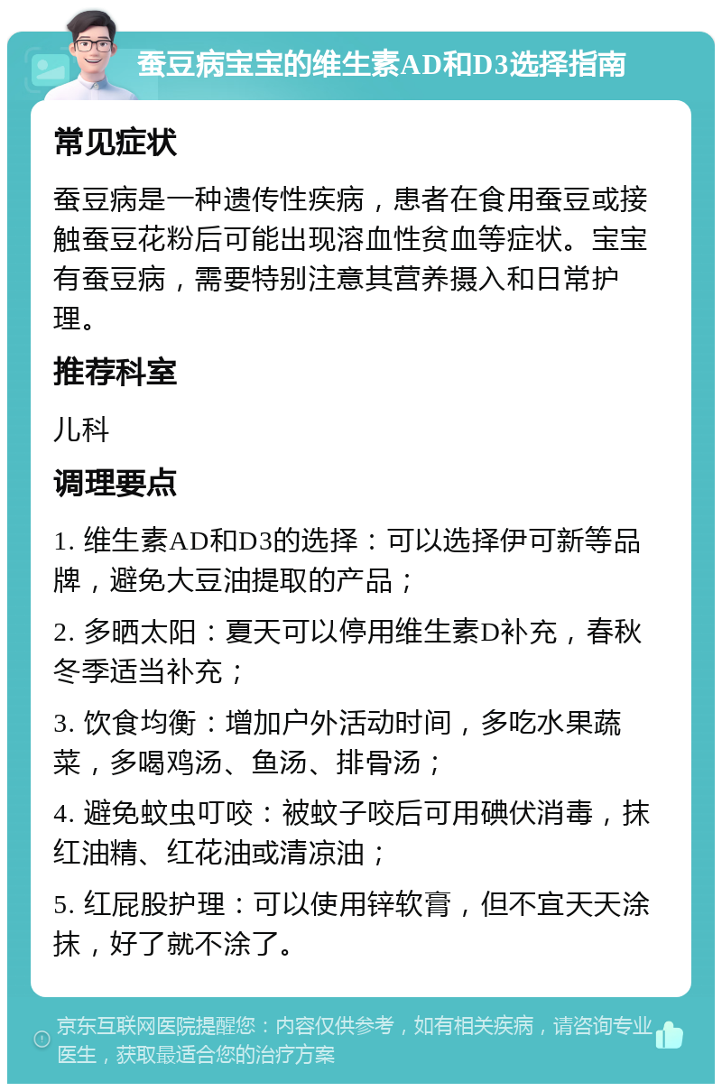 蚕豆病宝宝的维生素AD和D3选择指南 常见症状 蚕豆病是一种遗传性疾病，患者在食用蚕豆或接触蚕豆花粉后可能出现溶血性贫血等症状。宝宝有蚕豆病，需要特别注意其营养摄入和日常护理。 推荐科室 儿科 调理要点 1. 维生素AD和D3的选择：可以选择伊可新等品牌，避免大豆油提取的产品； 2. 多晒太阳：夏天可以停用维生素D补充，春秋冬季适当补充； 3. 饮食均衡：增加户外活动时间，多吃水果蔬菜，多喝鸡汤、鱼汤、排骨汤； 4. 避免蚊虫叮咬：被蚊子咬后可用碘伏消毒，抹红油精、红花油或清凉油； 5. 红屁股护理：可以使用锌软膏，但不宜天天涂抹，好了就不涂了。