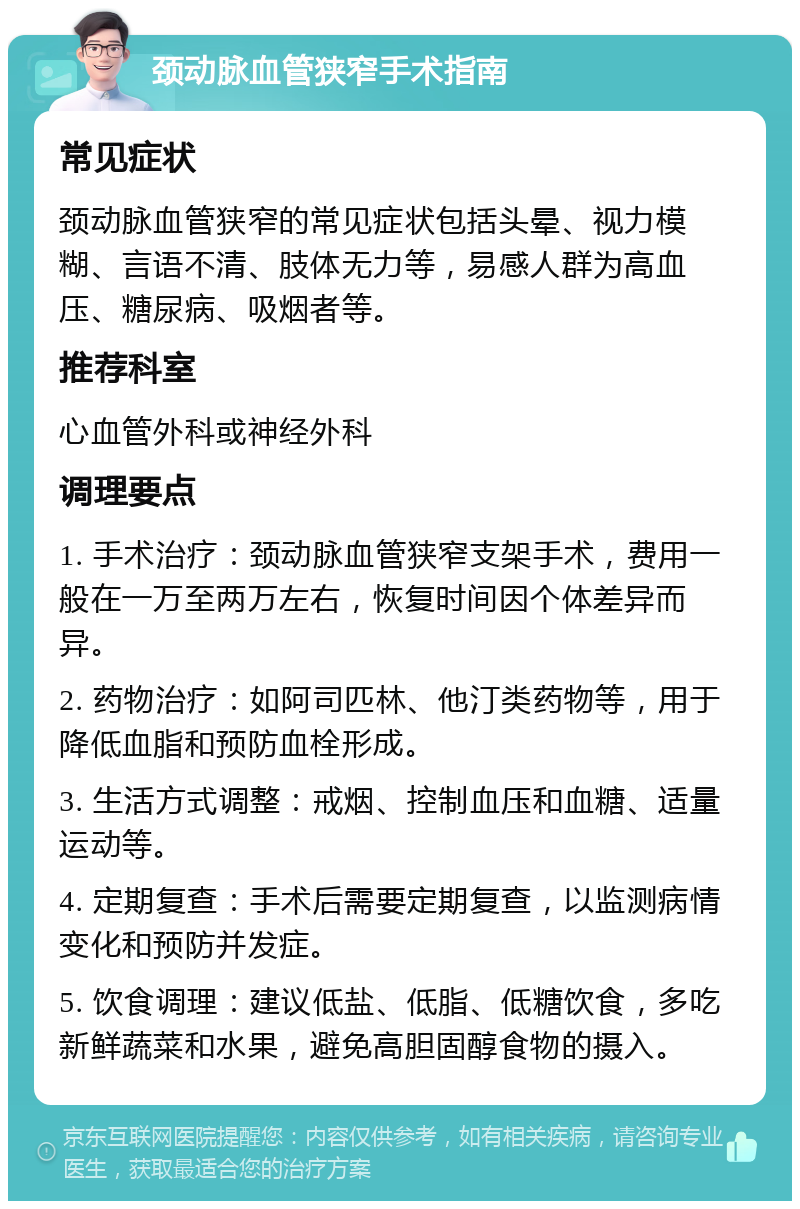 颈动脉血管狭窄手术指南 常见症状 颈动脉血管狭窄的常见症状包括头晕、视力模糊、言语不清、肢体无力等，易感人群为高血压、糖尿病、吸烟者等。 推荐科室 心血管外科或神经外科 调理要点 1. 手术治疗：颈动脉血管狭窄支架手术，费用一般在一万至两万左右，恢复时间因个体差异而异。 2. 药物治疗：如阿司匹林、他汀类药物等，用于降低血脂和预防血栓形成。 3. 生活方式调整：戒烟、控制血压和血糖、适量运动等。 4. 定期复查：手术后需要定期复查，以监测病情变化和预防并发症。 5. 饮食调理：建议低盐、低脂、低糖饮食，多吃新鲜蔬菜和水果，避免高胆固醇食物的摄入。