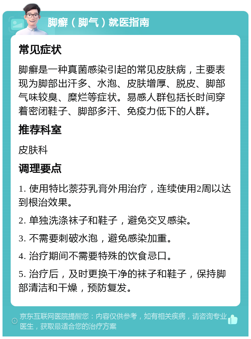 脚癣（脚气）就医指南 常见症状 脚癣是一种真菌感染引起的常见皮肤病，主要表现为脚部出汗多、水泡、皮肤增厚、脱皮、脚部气味较臭、糜烂等症状。易感人群包括长时间穿着密闭鞋子、脚部多汗、免疫力低下的人群。 推荐科室 皮肤科 调理要点 1. 使用特比萘芬乳膏外用治疗，连续使用2周以达到根治效果。 2. 单独洗涤袜子和鞋子，避免交叉感染。 3. 不需要刺破水泡，避免感染加重。 4. 治疗期间不需要特殊的饮食忌口。 5. 治疗后，及时更换干净的袜子和鞋子，保持脚部清洁和干燥，预防复发。