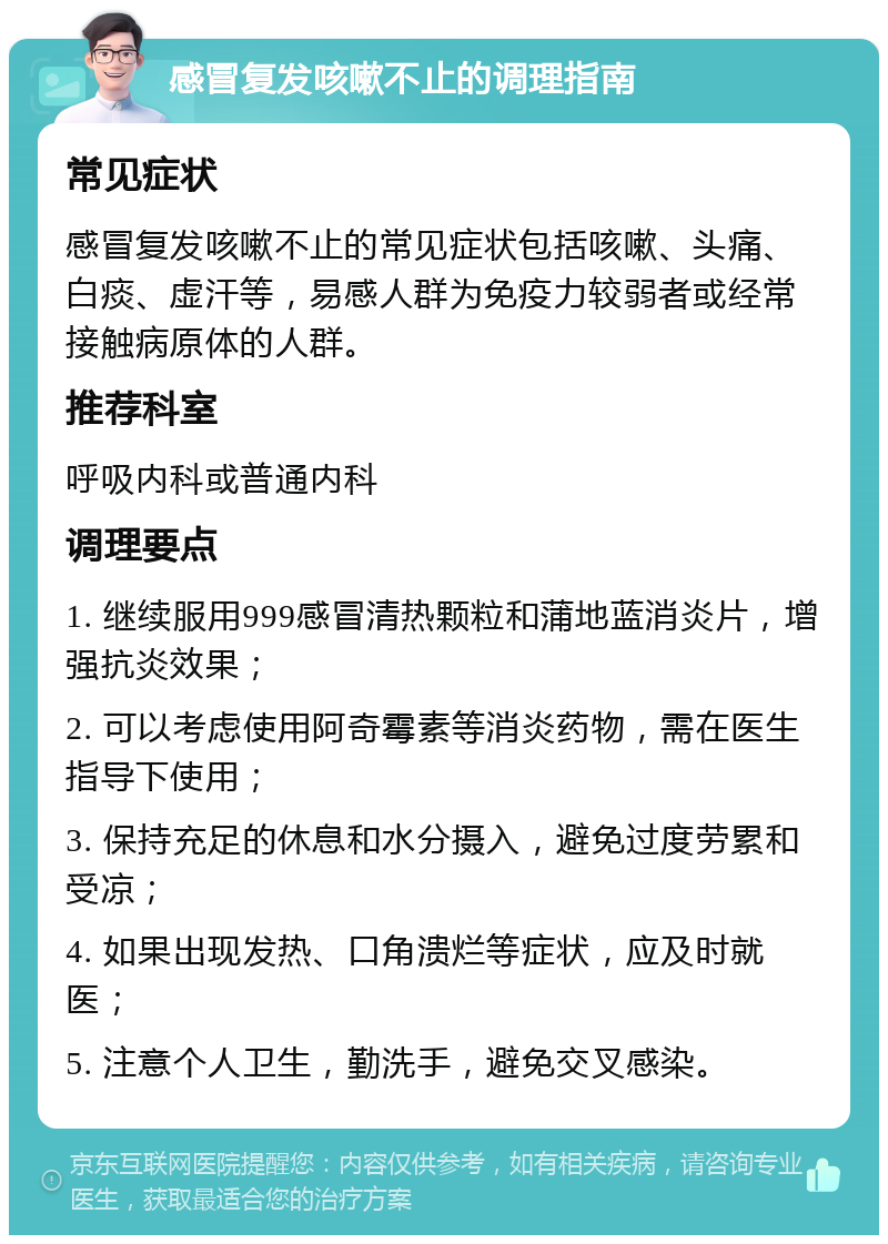 感冒复发咳嗽不止的调理指南 常见症状 感冒复发咳嗽不止的常见症状包括咳嗽、头痛、白痰、虚汗等，易感人群为免疫力较弱者或经常接触病原体的人群。 推荐科室 呼吸内科或普通内科 调理要点 1. 继续服用999感冒清热颗粒和蒲地蓝消炎片，增强抗炎效果； 2. 可以考虑使用阿奇霉素等消炎药物，需在医生指导下使用； 3. 保持充足的休息和水分摄入，避免过度劳累和受凉； 4. 如果出现发热、口角溃烂等症状，应及时就医； 5. 注意个人卫生，勤洗手，避免交叉感染。