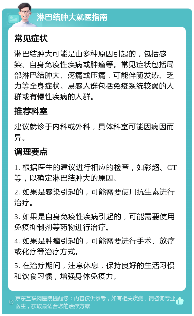 淋巴结肿大就医指南 常见症状 淋巴结肿大可能是由多种原因引起的，包括感染、自身免疫性疾病或肿瘤等。常见症状包括局部淋巴结肿大、疼痛或压痛，可能伴随发热、乏力等全身症状。易感人群包括免疫系统较弱的人群或有慢性疾病的人群。 推荐科室 建议就诊于内科或外科，具体科室可能因病因而异。 调理要点 1. 根据医生的建议进行相应的检查，如彩超、CT等，以确定淋巴结肿大的原因。 2. 如果是感染引起的，可能需要使用抗生素进行治疗。 3. 如果是自身免疫性疾病引起的，可能需要使用免疫抑制剂等药物进行治疗。 4. 如果是肿瘤引起的，可能需要进行手术、放疗或化疗等治疗方式。 5. 在治疗期间，注意休息，保持良好的生活习惯和饮食习惯，增强身体免疫力。