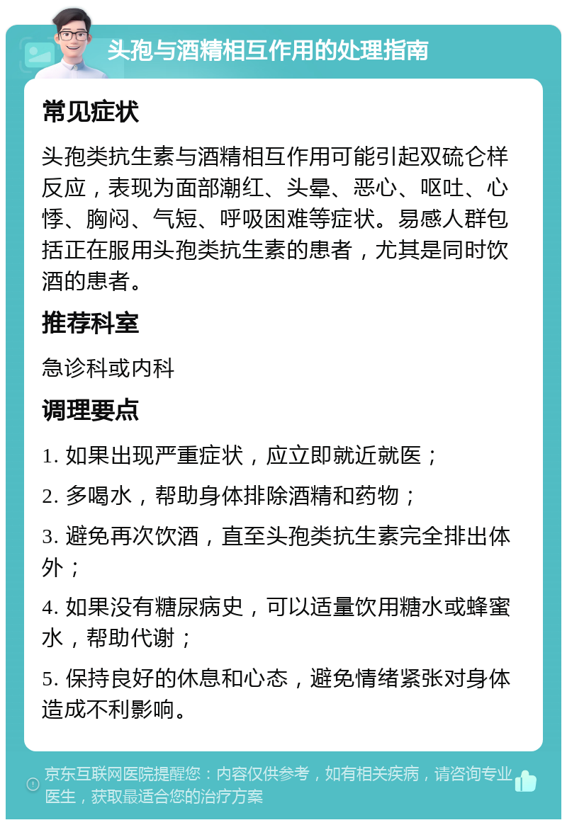 头孢与酒精相互作用的处理指南 常见症状 头孢类抗生素与酒精相互作用可能引起双硫仑样反应，表现为面部潮红、头晕、恶心、呕吐、心悸、胸闷、气短、呼吸困难等症状。易感人群包括正在服用头孢类抗生素的患者，尤其是同时饮酒的患者。 推荐科室 急诊科或内科 调理要点 1. 如果出现严重症状，应立即就近就医； 2. 多喝水，帮助身体排除酒精和药物； 3. 避免再次饮酒，直至头孢类抗生素完全排出体外； 4. 如果没有糖尿病史，可以适量饮用糖水或蜂蜜水，帮助代谢； 5. 保持良好的休息和心态，避免情绪紧张对身体造成不利影响。