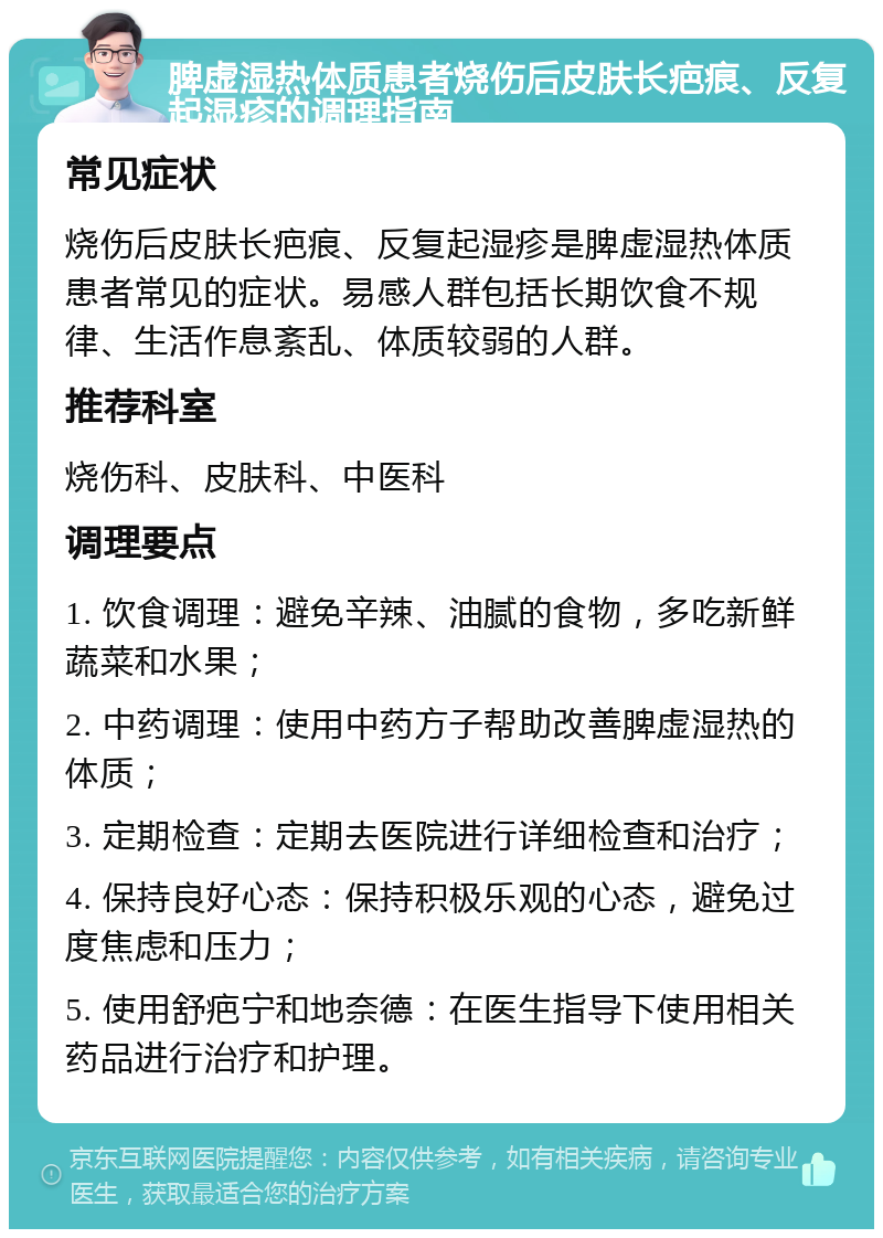 脾虚湿热体质患者烧伤后皮肤长疤痕、反复起湿疹的调理指南 常见症状 烧伤后皮肤长疤痕、反复起湿疹是脾虚湿热体质患者常见的症状。易感人群包括长期饮食不规律、生活作息紊乱、体质较弱的人群。 推荐科室 烧伤科、皮肤科、中医科 调理要点 1. 饮食调理：避免辛辣、油腻的食物，多吃新鲜蔬菜和水果； 2. 中药调理：使用中药方子帮助改善脾虚湿热的体质； 3. 定期检查：定期去医院进行详细检查和治疗； 4. 保持良好心态：保持积极乐观的心态，避免过度焦虑和压力； 5. 使用舒疤宁和地奈德：在医生指导下使用相关药品进行治疗和护理。