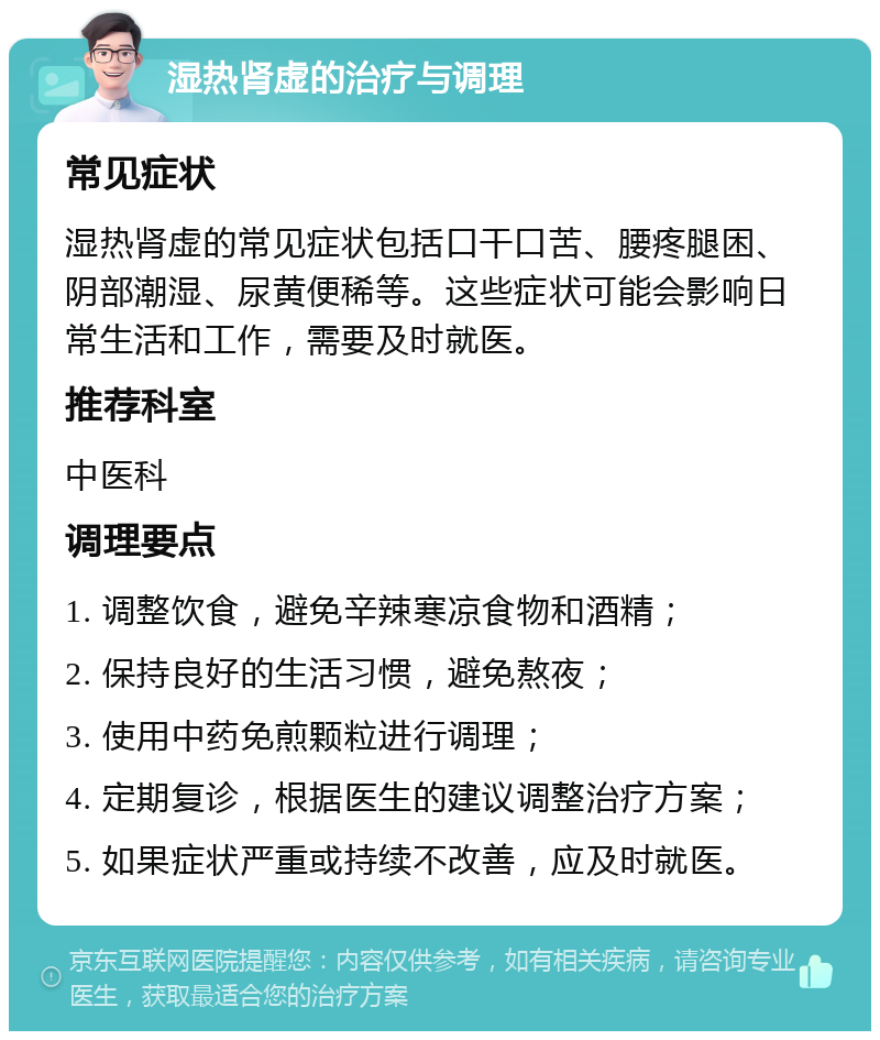 湿热肾虚的治疗与调理 常见症状 湿热肾虚的常见症状包括口干口苦、腰疼腿困、阴部潮湿、尿黄便稀等。这些症状可能会影响日常生活和工作，需要及时就医。 推荐科室 中医科 调理要点 1. 调整饮食，避免辛辣寒凉食物和酒精； 2. 保持良好的生活习惯，避免熬夜； 3. 使用中药免煎颗粒进行调理； 4. 定期复诊，根据医生的建议调整治疗方案； 5. 如果症状严重或持续不改善，应及时就医。