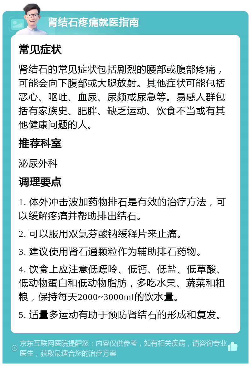 肾结石疼痛就医指南 常见症状 肾结石的常见症状包括剧烈的腰部或腹部疼痛，可能会向下腹部或大腿放射。其他症状可能包括恶心、呕吐、血尿、尿频或尿急等。易感人群包括有家族史、肥胖、缺乏运动、饮食不当或有其他健康问题的人。 推荐科室 泌尿外科 调理要点 1. 体外冲击波加药物排石是有效的治疗方法，可以缓解疼痛并帮助排出结石。 2. 可以服用双氯芬酸钠缓释片来止痛。 3. 建议使用肾石通颗粒作为辅助排石药物。 4. 饮食上应注意低嘌呤、低钙、低盐、低草酸、低动物蛋白和低动物脂肪，多吃水果、蔬菜和粗粮，保持每天2000~3000ml的饮水量。 5. 适量多运动有助于预防肾结石的形成和复发。