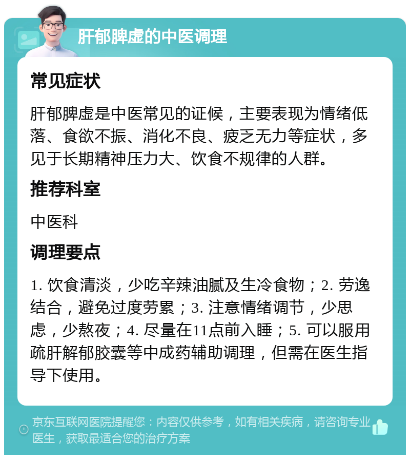 肝郁脾虚的中医调理 常见症状 肝郁脾虚是中医常见的证候，主要表现为情绪低落、食欲不振、消化不良、疲乏无力等症状，多见于长期精神压力大、饮食不规律的人群。 推荐科室 中医科 调理要点 1. 饮食清淡，少吃辛辣油腻及生冷食物；2. 劳逸结合，避免过度劳累；3. 注意情绪调节，少思虑，少熬夜；4. 尽量在11点前入睡；5. 可以服用疏肝解郁胶囊等中成药辅助调理，但需在医生指导下使用。