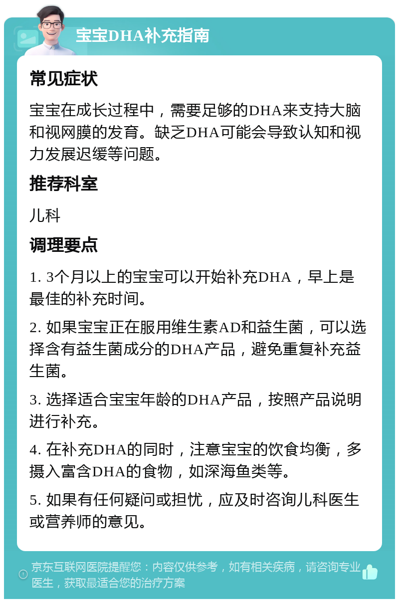 宝宝DHA补充指南 常见症状 宝宝在成长过程中，需要足够的DHA来支持大脑和视网膜的发育。缺乏DHA可能会导致认知和视力发展迟缓等问题。 推荐科室 儿科 调理要点 1. 3个月以上的宝宝可以开始补充DHA，早上是最佳的补充时间。 2. 如果宝宝正在服用维生素AD和益生菌，可以选择含有益生菌成分的DHA产品，避免重复补充益生菌。 3. 选择适合宝宝年龄的DHA产品，按照产品说明进行补充。 4. 在补充DHA的同时，注意宝宝的饮食均衡，多摄入富含DHA的食物，如深海鱼类等。 5. 如果有任何疑问或担忧，应及时咨询儿科医生或营养师的意见。