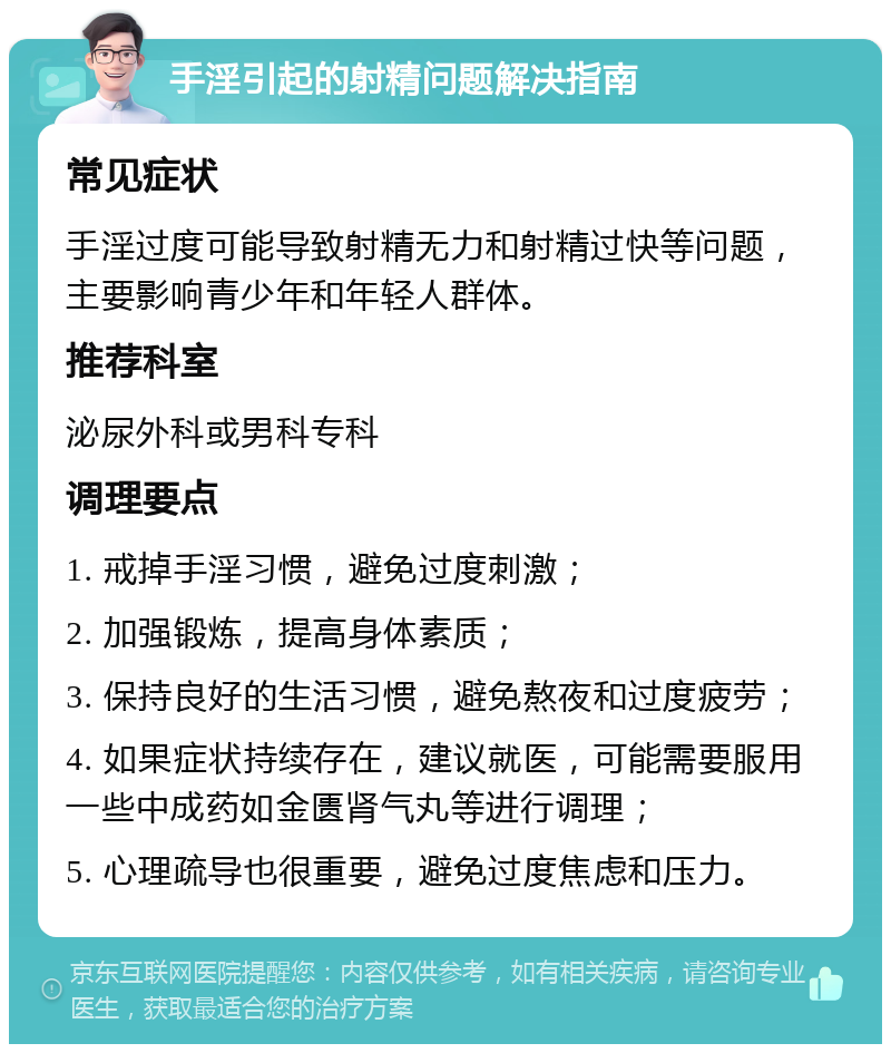 手淫引起的射精问题解决指南 常见症状 手淫过度可能导致射精无力和射精过快等问题，主要影响青少年和年轻人群体。 推荐科室 泌尿外科或男科专科 调理要点 1. 戒掉手淫习惯，避免过度刺激； 2. 加强锻炼，提高身体素质； 3. 保持良好的生活习惯，避免熬夜和过度疲劳； 4. 如果症状持续存在，建议就医，可能需要服用一些中成药如金匮肾气丸等进行调理； 5. 心理疏导也很重要，避免过度焦虑和压力。