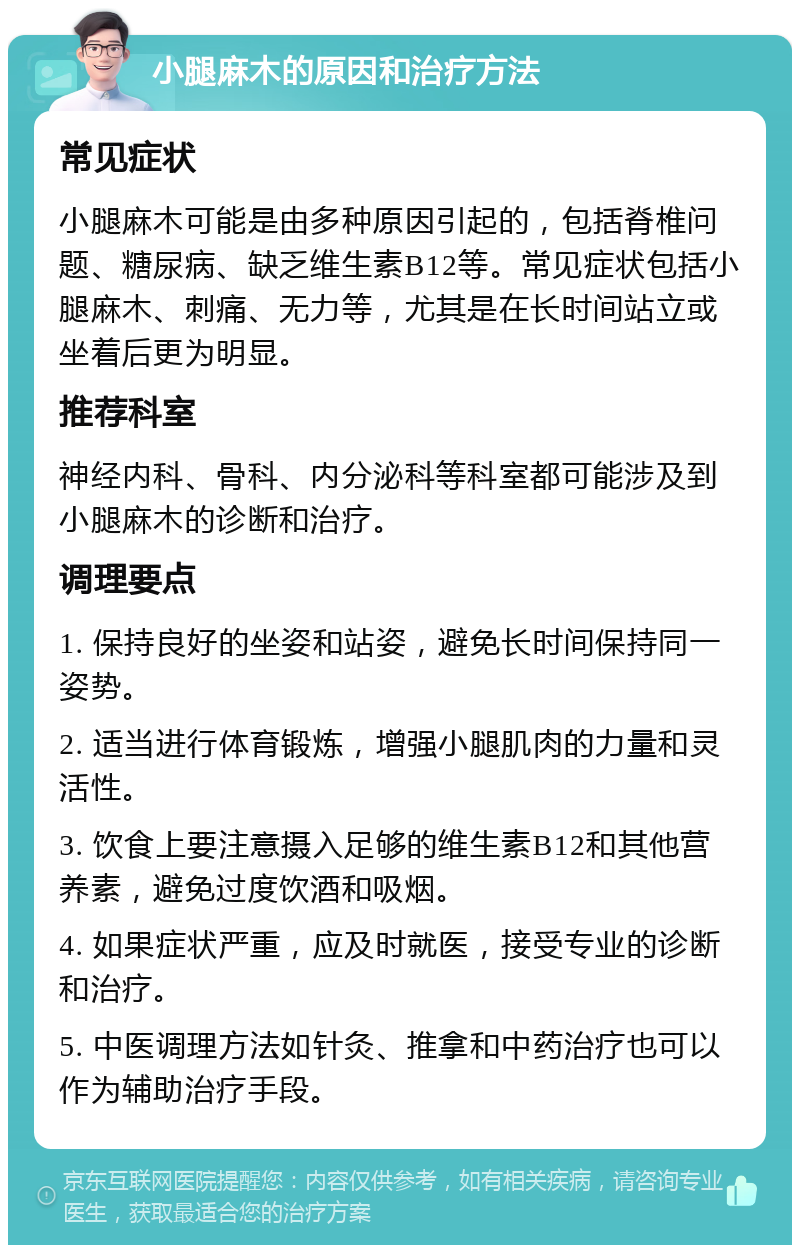 小腿麻木的原因和治疗方法 常见症状 小腿麻木可能是由多种原因引起的，包括脊椎问题、糖尿病、缺乏维生素B12等。常见症状包括小腿麻木、刺痛、无力等，尤其是在长时间站立或坐着后更为明显。 推荐科室 神经内科、骨科、内分泌科等科室都可能涉及到小腿麻木的诊断和治疗。 调理要点 1. 保持良好的坐姿和站姿，避免长时间保持同一姿势。 2. 适当进行体育锻炼，增强小腿肌肉的力量和灵活性。 3. 饮食上要注意摄入足够的维生素B12和其他营养素，避免过度饮酒和吸烟。 4. 如果症状严重，应及时就医，接受专业的诊断和治疗。 5. 中医调理方法如针灸、推拿和中药治疗也可以作为辅助治疗手段。