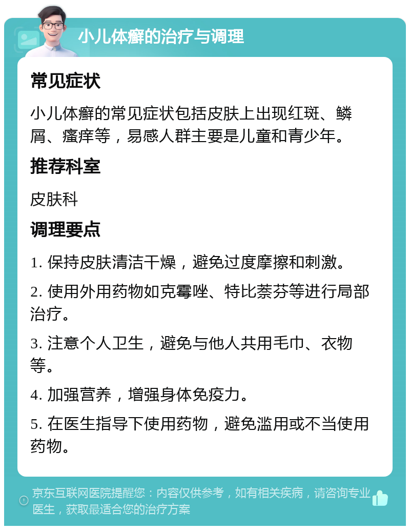 小儿体癣的治疗与调理 常见症状 小儿体癣的常见症状包括皮肤上出现红斑、鳞屑、瘙痒等，易感人群主要是儿童和青少年。 推荐科室 皮肤科 调理要点 1. 保持皮肤清洁干燥，避免过度摩擦和刺激。 2. 使用外用药物如克霉唑、特比萘芬等进行局部治疗。 3. 注意个人卫生，避免与他人共用毛巾、衣物等。 4. 加强营养，增强身体免疫力。 5. 在医生指导下使用药物，避免滥用或不当使用药物。