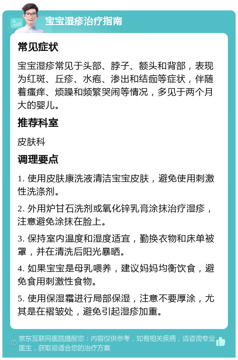 宝宝湿疹治疗指南 常见症状 宝宝湿疹常见于头部、脖子、额头和背部，表现为红斑、丘疹、水疱、渗出和结痂等症状，伴随着瘙痒、烦躁和频繁哭闹等情况，多见于两个月大的婴儿。 推荐科室 皮肤科 调理要点 1. 使用皮肤康洗液清洁宝宝皮肤，避免使用刺激性洗涤剂。 2. 外用炉甘石洗剂或氧化锌乳膏涂抹治疗湿疹，注意避免涂抹在脸上。 3. 保持室内温度和湿度适宜，勤换衣物和床单被罩，并在清洗后阳光暴晒。 4. 如果宝宝是母乳喂养，建议妈妈均衡饮食，避免食用刺激性食物。 5. 使用保湿霜进行局部保湿，注意不要厚涂，尤其是在褶皱处，避免引起湿疹加重。