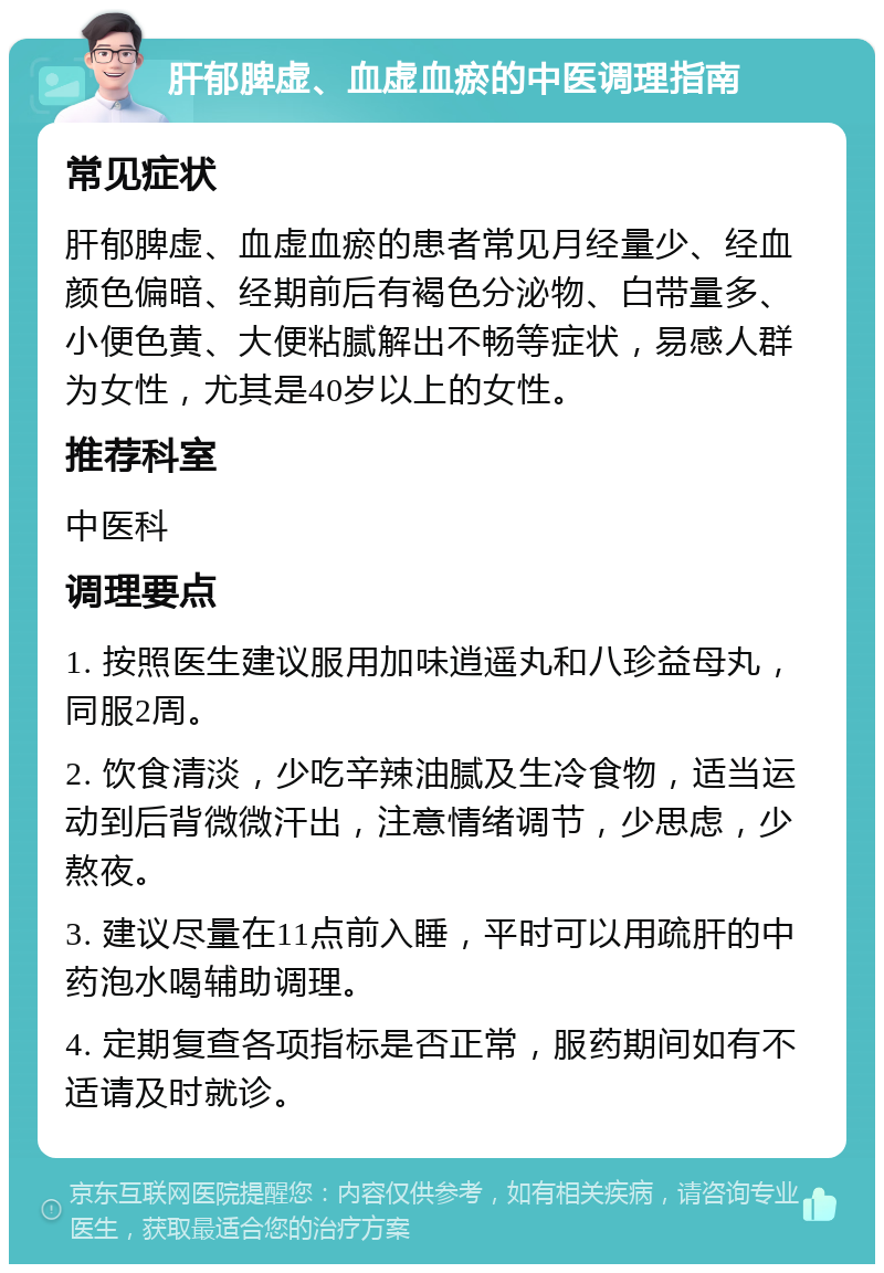 肝郁脾虚、血虚血瘀的中医调理指南 常见症状 肝郁脾虚、血虚血瘀的患者常见月经量少、经血颜色偏暗、经期前后有褐色分泌物、白带量多、小便色黄、大便粘腻解出不畅等症状，易感人群为女性，尤其是40岁以上的女性。 推荐科室 中医科 调理要点 1. 按照医生建议服用加味逍遥丸和八珍益母丸，同服2周。 2. 饮食清淡，少吃辛辣油腻及生冷食物，适当运动到后背微微汗出，注意情绪调节，少思虑，少熬夜。 3. 建议尽量在11点前入睡，平时可以用疏肝的中药泡水喝辅助调理。 4. 定期复查各项指标是否正常，服药期间如有不适请及时就诊。