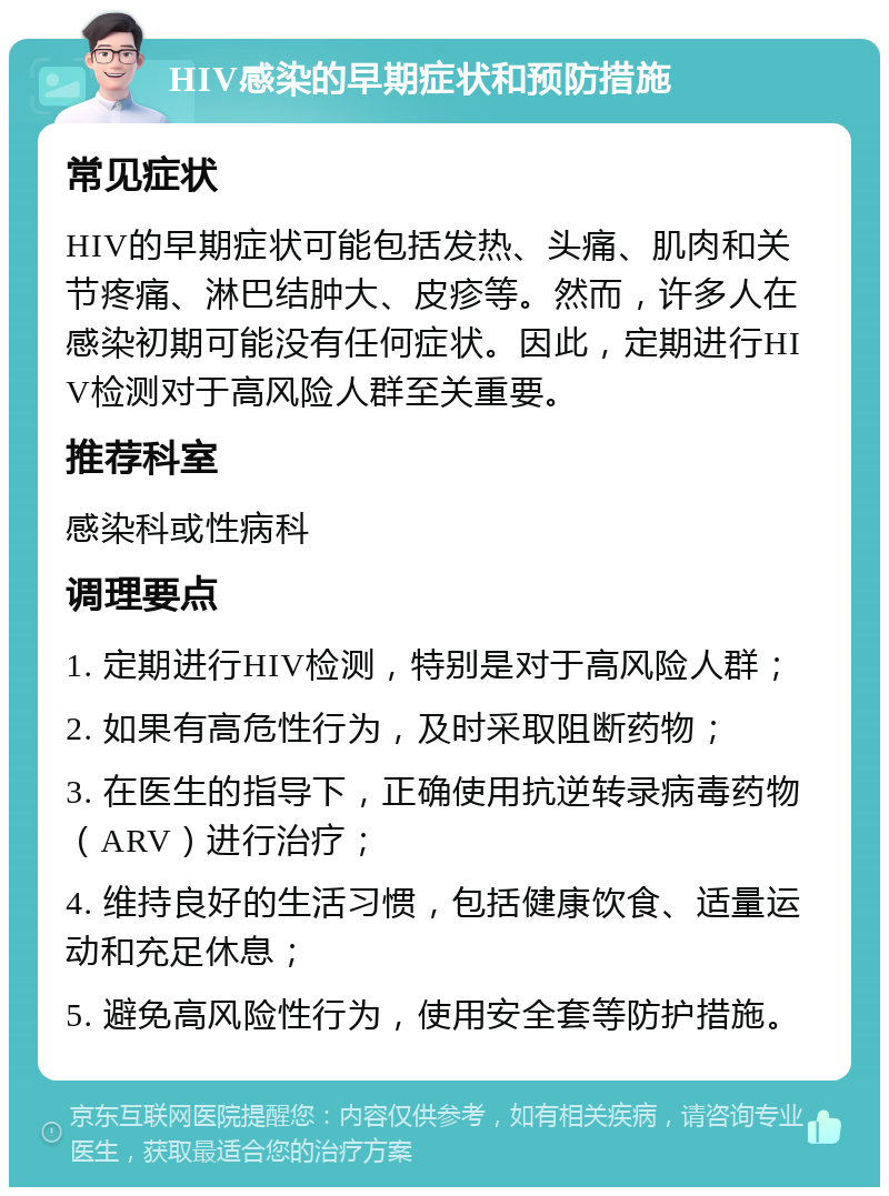 HIV感染的早期症状和预防措施 常见症状 HIV的早期症状可能包括发热、头痛、肌肉和关节疼痛、淋巴结肿大、皮疹等。然而，许多人在感染初期可能没有任何症状。因此，定期进行HIV检测对于高风险人群至关重要。 推荐科室 感染科或性病科 调理要点 1. 定期进行HIV检测，特别是对于高风险人群； 2. 如果有高危性行为，及时采取阻断药物； 3. 在医生的指导下，正确使用抗逆转录病毒药物（ARV）进行治疗； 4. 维持良好的生活习惯，包括健康饮食、适量运动和充足休息； 5. 避免高风险性行为，使用安全套等防护措施。