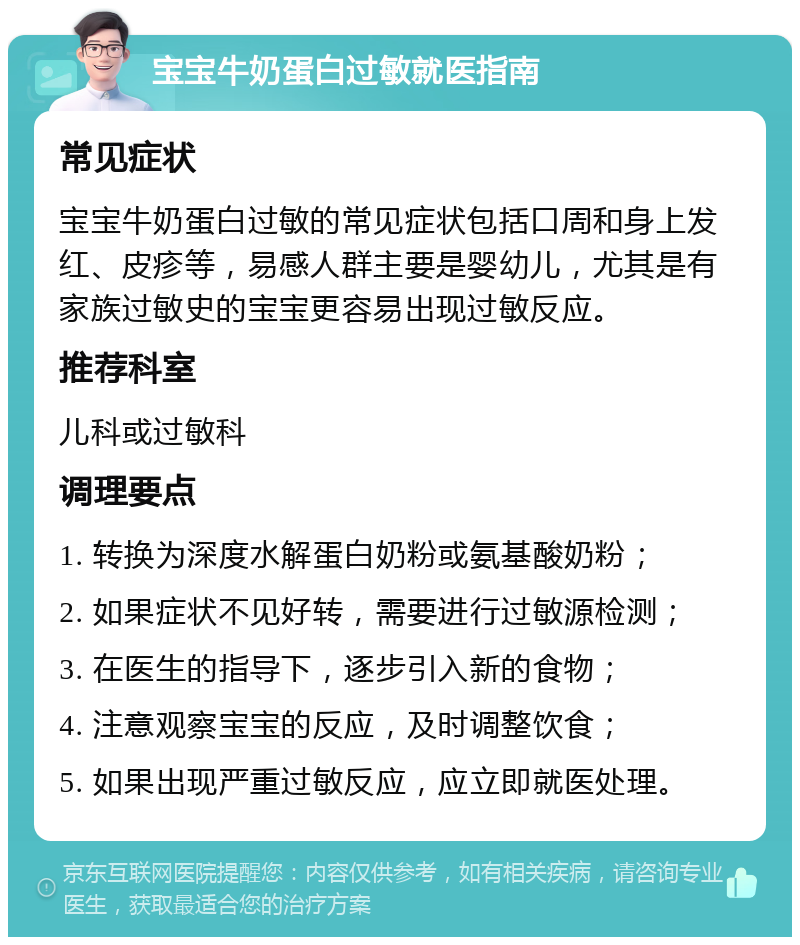 宝宝牛奶蛋白过敏就医指南 常见症状 宝宝牛奶蛋白过敏的常见症状包括口周和身上发红、皮疹等，易感人群主要是婴幼儿，尤其是有家族过敏史的宝宝更容易出现过敏反应。 推荐科室 儿科或过敏科 调理要点 1. 转换为深度水解蛋白奶粉或氨基酸奶粉； 2. 如果症状不见好转，需要进行过敏源检测； 3. 在医生的指导下，逐步引入新的食物； 4. 注意观察宝宝的反应，及时调整饮食； 5. 如果出现严重过敏反应，应立即就医处理。