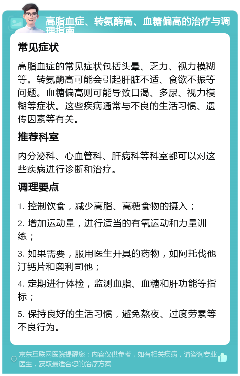 高脂血症、转氨酶高、血糖偏高的治疗与调理指南 常见症状 高脂血症的常见症状包括头晕、乏力、视力模糊等。转氨酶高可能会引起肝脏不适、食欲不振等问题。血糖偏高则可能导致口渴、多尿、视力模糊等症状。这些疾病通常与不良的生活习惯、遗传因素等有关。 推荐科室 内分泌科、心血管科、肝病科等科室都可以对这些疾病进行诊断和治疗。 调理要点 1. 控制饮食，减少高脂、高糖食物的摄入； 2. 增加运动量，进行适当的有氧运动和力量训练； 3. 如果需要，服用医生开具的药物，如阿托伐他汀钙片和奥利司他； 4. 定期进行体检，监测血脂、血糖和肝功能等指标； 5. 保持良好的生活习惯，避免熬夜、过度劳累等不良行为。