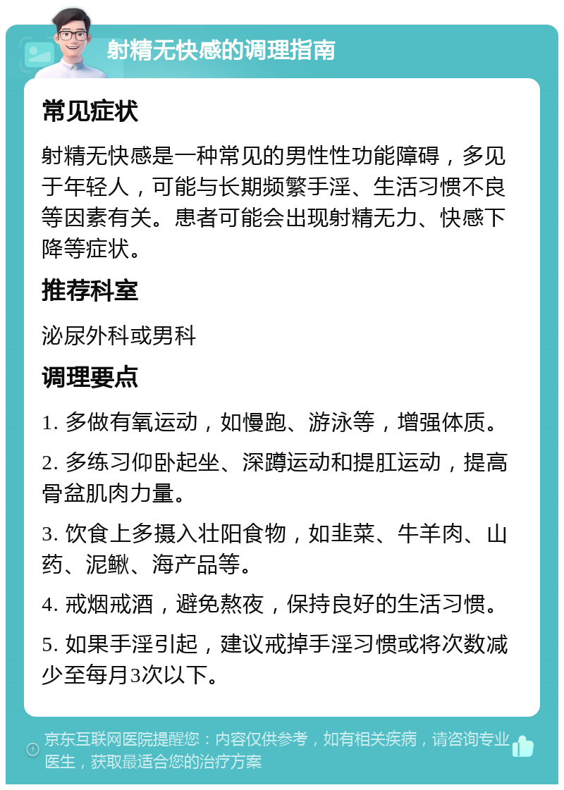 射精无快感的调理指南 常见症状 射精无快感是一种常见的男性性功能障碍，多见于年轻人，可能与长期频繁手淫、生活习惯不良等因素有关。患者可能会出现射精无力、快感下降等症状。 推荐科室 泌尿外科或男科 调理要点 1. 多做有氧运动，如慢跑、游泳等，增强体质。 2. 多练习仰卧起坐、深蹲运动和提肛运动，提高骨盆肌肉力量。 3. 饮食上多摄入壮阳食物，如韭菜、牛羊肉、山药、泥鳅、海产品等。 4. 戒烟戒酒，避免熬夜，保持良好的生活习惯。 5. 如果手淫引起，建议戒掉手淫习惯或将次数减少至每月3次以下。