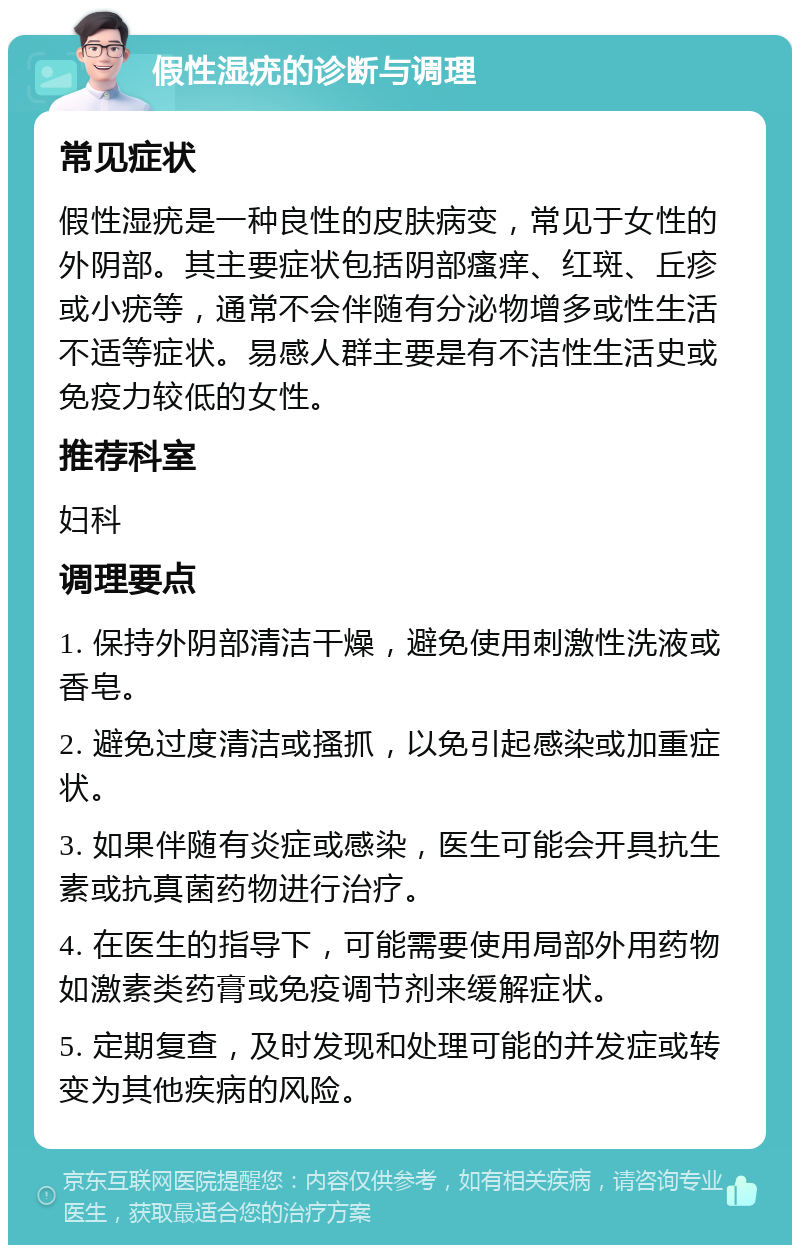 假性湿疣的诊断与调理 常见症状 假性湿疣是一种良性的皮肤病变，常见于女性的外阴部。其主要症状包括阴部瘙痒、红斑、丘疹或小疣等，通常不会伴随有分泌物增多或性生活不适等症状。易感人群主要是有不洁性生活史或免疫力较低的女性。 推荐科室 妇科 调理要点 1. 保持外阴部清洁干燥，避免使用刺激性洗液或香皂。 2. 避免过度清洁或搔抓，以免引起感染或加重症状。 3. 如果伴随有炎症或感染，医生可能会开具抗生素或抗真菌药物进行治疗。 4. 在医生的指导下，可能需要使用局部外用药物如激素类药膏或免疫调节剂来缓解症状。 5. 定期复查，及时发现和处理可能的并发症或转变为其他疾病的风险。