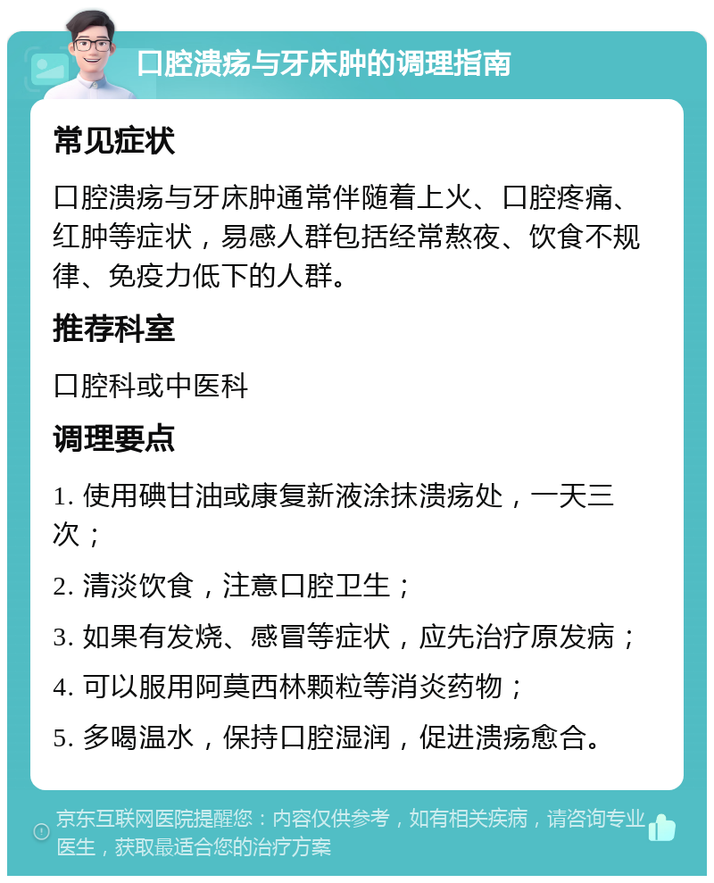 口腔溃疡与牙床肿的调理指南 常见症状 口腔溃疡与牙床肿通常伴随着上火、口腔疼痛、红肿等症状，易感人群包括经常熬夜、饮食不规律、免疫力低下的人群。 推荐科室 口腔科或中医科 调理要点 1. 使用碘甘油或康复新液涂抹溃疡处，一天三次； 2. 清淡饮食，注意口腔卫生； 3. 如果有发烧、感冒等症状，应先治疗原发病； 4. 可以服用阿莫西林颗粒等消炎药物； 5. 多喝温水，保持口腔湿润，促进溃疡愈合。