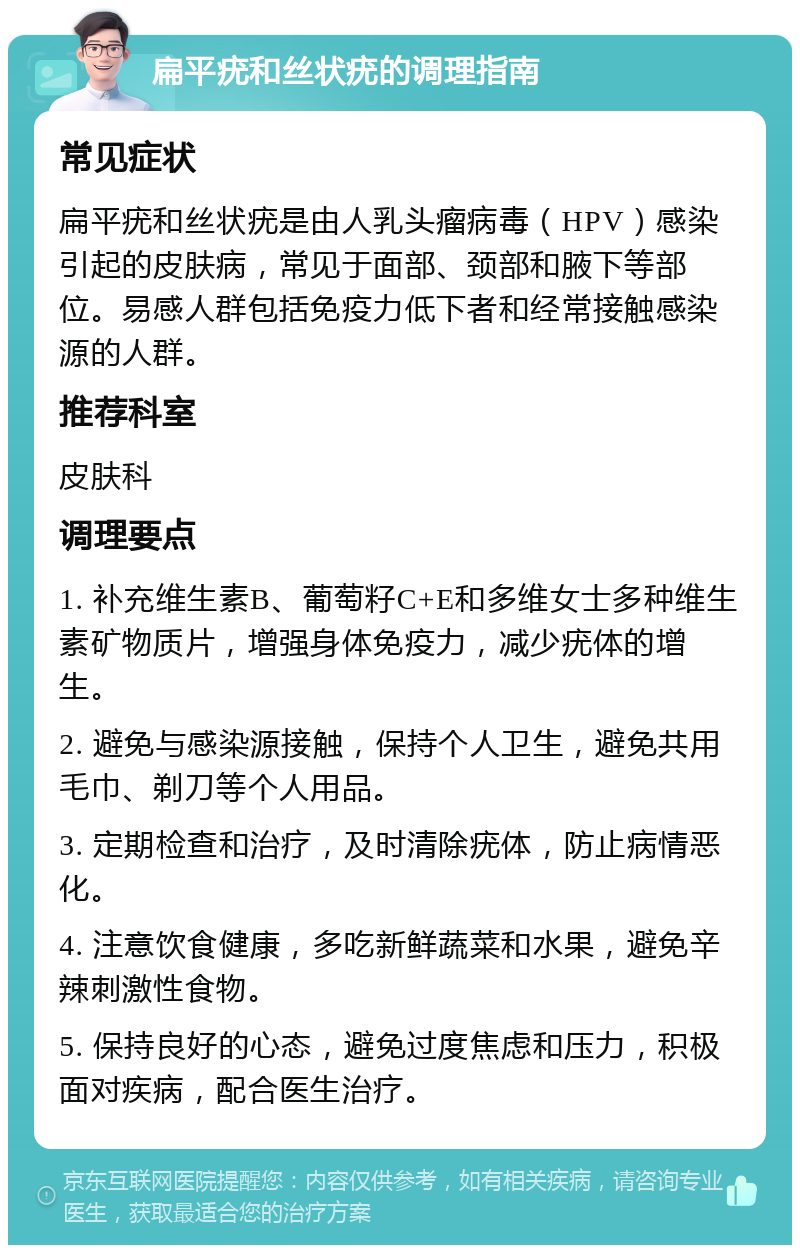 扁平疣和丝状疣的调理指南 常见症状 扁平疣和丝状疣是由人乳头瘤病毒（HPV）感染引起的皮肤病，常见于面部、颈部和腋下等部位。易感人群包括免疫力低下者和经常接触感染源的人群。 推荐科室 皮肤科 调理要点 1. 补充维生素B、葡萄籽C+E和多维女士多种维生素矿物质片，增强身体免疫力，减少疣体的增生。 2. 避免与感染源接触，保持个人卫生，避免共用毛巾、剃刀等个人用品。 3. 定期检查和治疗，及时清除疣体，防止病情恶化。 4. 注意饮食健康，多吃新鲜蔬菜和水果，避免辛辣刺激性食物。 5. 保持良好的心态，避免过度焦虑和压力，积极面对疾病，配合医生治疗。