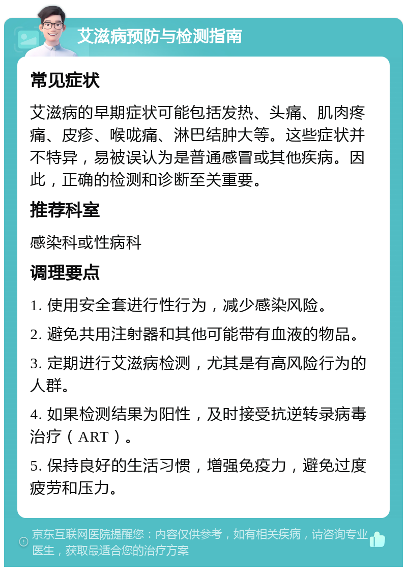 艾滋病预防与检测指南 常见症状 艾滋病的早期症状可能包括发热、头痛、肌肉疼痛、皮疹、喉咙痛、淋巴结肿大等。这些症状并不特异，易被误认为是普通感冒或其他疾病。因此，正确的检测和诊断至关重要。 推荐科室 感染科或性病科 调理要点 1. 使用安全套进行性行为，减少感染风险。 2. 避免共用注射器和其他可能带有血液的物品。 3. 定期进行艾滋病检测，尤其是有高风险行为的人群。 4. 如果检测结果为阳性，及时接受抗逆转录病毒治疗（ART）。 5. 保持良好的生活习惯，增强免疫力，避免过度疲劳和压力。