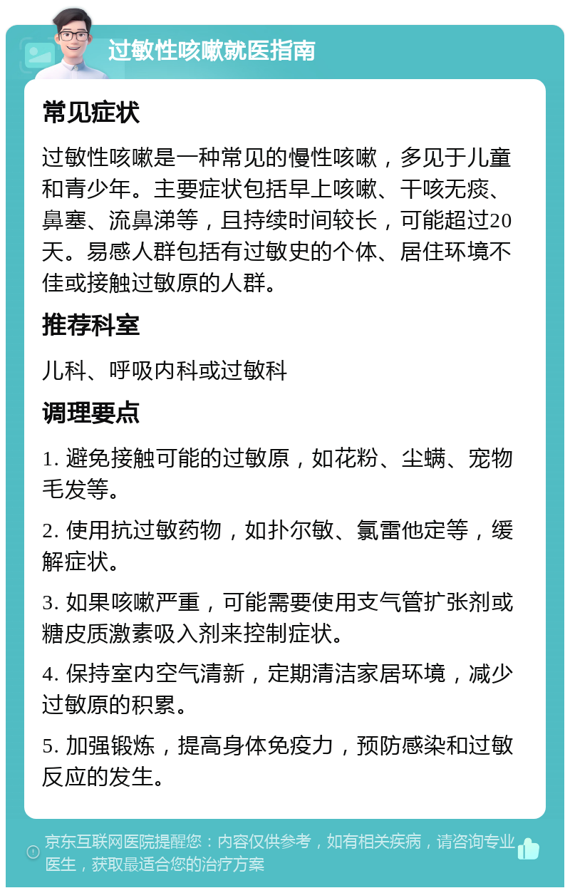 过敏性咳嗽就医指南 常见症状 过敏性咳嗽是一种常见的慢性咳嗽，多见于儿童和青少年。主要症状包括早上咳嗽、干咳无痰、鼻塞、流鼻涕等，且持续时间较长，可能超过20天。易感人群包括有过敏史的个体、居住环境不佳或接触过敏原的人群。 推荐科室 儿科、呼吸内科或过敏科 调理要点 1. 避免接触可能的过敏原，如花粉、尘螨、宠物毛发等。 2. 使用抗过敏药物，如扑尔敏、氯雷他定等，缓解症状。 3. 如果咳嗽严重，可能需要使用支气管扩张剂或糖皮质激素吸入剂来控制症状。 4. 保持室内空气清新，定期清洁家居环境，减少过敏原的积累。 5. 加强锻炼，提高身体免疫力，预防感染和过敏反应的发生。